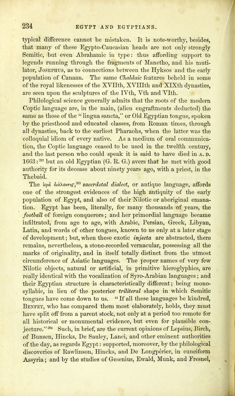 typical difference cannot be mistaken. It is note-worthy, besides, tbat many of these Egypto-Caucasian heads are not only strongly Semitic, but even Abrahamic in type: thus affording support to legends running through the fragments of Manetho, and his muti- lator, Josephus, as to connections between the Hyksos and the early population of Canaan. The same Ghaldaic features beheld in some of the royal likenesses of the XV 11th, XVIXIth and XTXth dynasties, are seen upon the sculptures of the IVth, Vth and Vlth. Philological science generally admits that the roots of the modern Coptic language are, in the main, (alien engraftments deducted) the same as those of the  lingua sancta, or Old Egyptian tongue, spoken by the priesthood and educated classes, from Roman times, through all dynasties, back to the earliest Pharaohs, when the latter was the colloquial idiom of every native. As a medium of oral communica- tion, the Coptic language ceased to be used in the twelfth century, and the last person who could speak it is said to have died in a. d. 1663 :282 but an old Egyptian (G. R. G.) avers that he met with good authority for its decease about ninety years ago, with a priest, in the Thebaid. The iepa (SiaXexTor,283 sacerdotal dialect, or antique language, affords one of the strongest evidences of the high antiquity of the early population of Egypt, and also of their Nilotic or aboriginal emana- tion. Egypt has been, literally, for many thousands of years, the football of foreign conquerors; and her primordial language became infiltrated, from age to age, with Arabic, Persian, Greek, Libyan, Latin, and words of other tongues, known to us only at a later stage of development; but, when these exotic injecta are abstracted, there remains, nevertheless, a stone-recorded vernacular, possessing all the marks of originality, and in itself totally distinct from the utmost circumference of Asiatic languages. The proper names of very few Nilotic objects, natural or artificial, in primitive hieroglyphics, are really identical with the vocalization of Syro-Arabian languages; and their Egyptian structure is characteristically different; being mono- syllabic, in lieu of the posterior triliteral shape in which Semitic tongues have come down to us.  If all these languages be kindred, Benfey, who has compared them most elaborately, holds, they must have split off from a parent stock, not only at a period too remote for all historical or monumental evidence, but even for plausible con- jecture. m Such, in brief, are the current opinions of Lepsius, Birch, of Bunsen, Hincks, De Saulcy, Lanci, and other eminent authorities of the day, as regards Egypt: supported, moreover, by the philological discoveries of Rawlinson, Hincks, and De Longperier, in cuneiform Assyria; and by the studies of Gesenius, Ewald, Munk, and Fresnel,