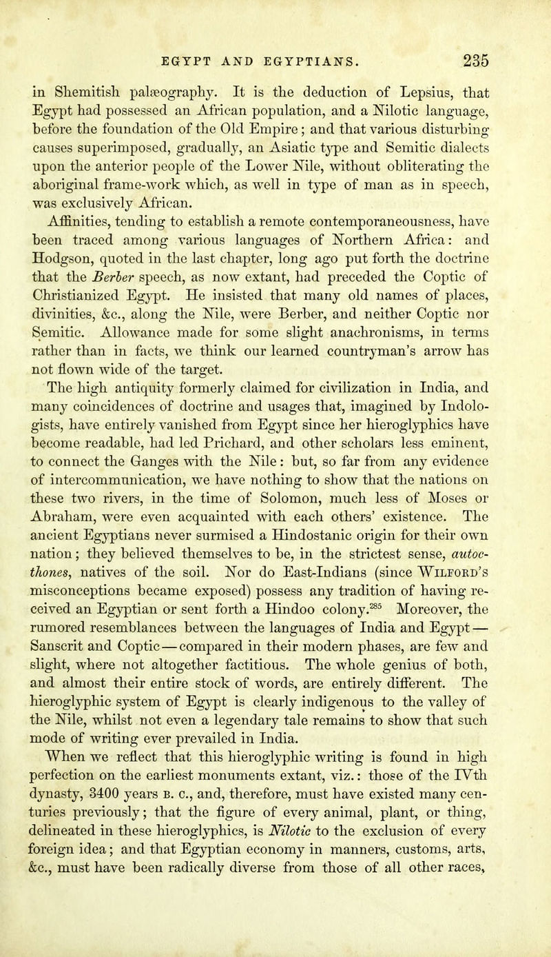 in Shemitish palaeography. It is the deduction of Lepsius, that Egypt had possessed an African population, and a Nilotic language, before the foundation of the Old Empire; and that various disturbing causes superimposed, gradually, an Asiatic type and Semitic dialects upon the anterior people of the Lower Nile, without obliterating the aboriginal frame-work which, as well in type of man as in speech, was exclusively African. Affinities, tending to establish a remote contemporaneousness, have been traced among various languages of Northern Africa: and Hodgson, quoted in the last chapter, long ago put forth the doctrine that the Berber speech, as now extant, had preceded the Coptic of Christianized Egypt. He insisted that many old names of places, divinities, &c, along the Nile, were Berber, and neither Coptic nor Semitic. Allowance made for some slight anachronisms, in terms rather than in facts, we think our learned countryman's arrow has not flown wide of the target. The high antiquity formerly claimed for civilization in India, and many coincidences of doctrine and usages that, imagined by Indolo- gists, have entirely vanished from Egypt since her hieroglyphics have become readable, had led Prichard, and other scholars less eminent, to connect the Ganges with the Nile: but, so far from any evidence of intercommunication, we have nothing to show that the nations on these two rivers, in the time of Solomon, much less of Moses or Abraham, were even acquainted with each others' existence. The ancient Egyptians never surmised a Hindostanic origin for their own nation; they believed themselves to be, in the strictest sense, autoc- thones, natives of the soil. Nor do East-Indians (since Wilford's misconceptions became exposed) possess any tradition of having re- ceived an Egyptian or sent forth a Hindoo colony.285 Moreover, the rumored resemblances between the languages of India and Egypt — Sanscrit and Coptic — compared in their modern phases, are few and slight, where not altogether factitious. The whole genius of both, and almost their entire stock of words, are entirely different. The hieroglyphic system of Egypt is clearly indigenous to the valley of the Nile, whilst not even a legendary tale remains to show that such mode of writing ever prevailed in India. When we reflect that this hieroglyphic writing is found in high perfection on the earliest monuments extant, viz.: those of the IVth dynasty, 3400 years b. c, and, therefore, must have existed many cen- turies previously; that the figure of every animal, plant, or thing, delineated in these hieroglyphics, is Nilotic to the exclusion of every foreign idea; and that Egyptian economy in manners, customs, arts, &c, must have been radically diverse from those of all other races,