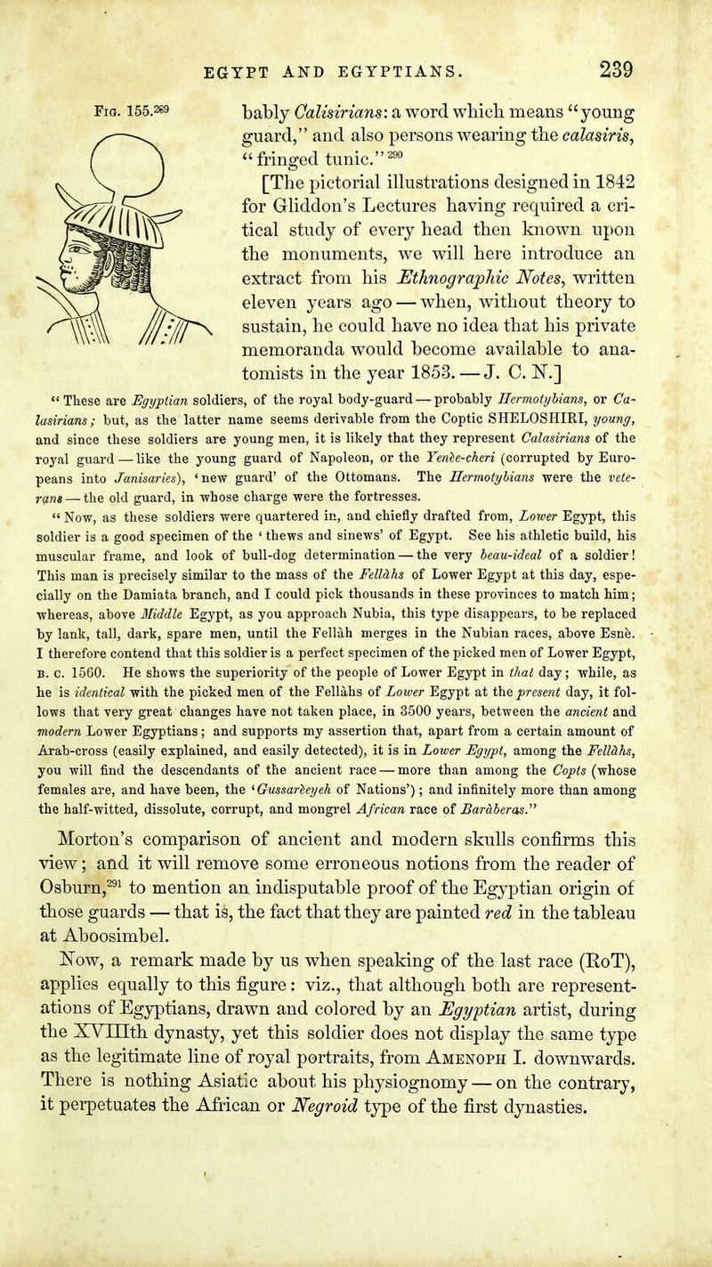 Fia. 155.2S9 bably Calisirians: a word wbich means  young guard, and also persons wearing the calasiris, fringed tunic.290 [The pictorial illustrations designed in 1842 for Glidclon's Lectures having required a cri- tical study of every head then known upon the monuments, we will here introduce an extract from his Ethnographic Notes, written eleven years ago — when, without theory to sustain, he could have no idea that his private memoranda would become available to ana- tomists in the year 1853. — J. C. 1ST.]  These are Egyptian soldiers, of the royal body-guard — probably Ilermotybians, or Ca- lasirians; but, as the latter name seems derivable from the Coptic SHELOSHIRI, young, and since these soldiers are young men, it is likely that they represent Calasirians of the royal guard — like the young guard of Napoleon, or the Yenie-cheri (corrupted by Euro- peans into Janisaries), 'new guard' of the Ottomans. The Hermotybians were the vete- rans— the old guard, in whose charge were the fortresses.  Now, as these soldiers were quartered in, and chiefly drafted from, Lower Egypt, this soldier is a good specimen of the ' thews and sinews' of Egypt. See his athletic build, his muscular frame, and look of bull-dog determination — the very beau-ideal of a soldier! This man is precisely similar to the mass of the Fellahs of Lower Egypt at this day, espe- cially on the Damiata branch, and I could pick thousands in these provinces to match him; whereas, above 3Iiddle Egypt, as you approach Nubia, this type disappears, to be replaced by lank, tall, dark, spare men, until the Fellah merges in the Nubian races, above Esne. I therefore contend that this soldier is a perfect specimen of the picked men of Lower Egypt, B. c. 1560. He shows the superiority of the people of Lower Egypt in that day; while, as he is identical with the picked men of the Fellahs of Lower Egypt at the present day, it fol- lows that very great changes have not taken place, in 3500 years, between the ancient and modern Lower Egyptians; and supports my assertion that, apart from a certain amount of Arab-cross (easily explained, and easily detected), it is in Lower Egypt, among the Felldhs, you will find the descendants of the ancient race — more than among the Copts (whose females are, and have been, the '■Gussareeyeh of Nations'); and infinitely more than among the half-witted, dissolute, corrupt, and mongrel African race of Baraberas. Morton's comparison of ancient and modern skulls confirms this view; and it will remove some erroneous notions from the reader of Osburn,291 to mention an indisputable proof of the Egyptian origin of those guards — that is, the fact that they are painted red in the tableau at Aboosimbel. ]Sow, a remark made by us when speaking of the last race (RoT), applies equally to this figure: viz., that although both are represent- ations of Egyptians, drawn and colored by an Egyptian artist, during the XVTHth dynasty, yet this soldier does not display the same type as the legitimate line of royal portraits, from Amenoph I. downwards. There is nothing Asiatic about his physiognomy — on the contrary, it perpetuates the African or Negroid type of the first dynasties.