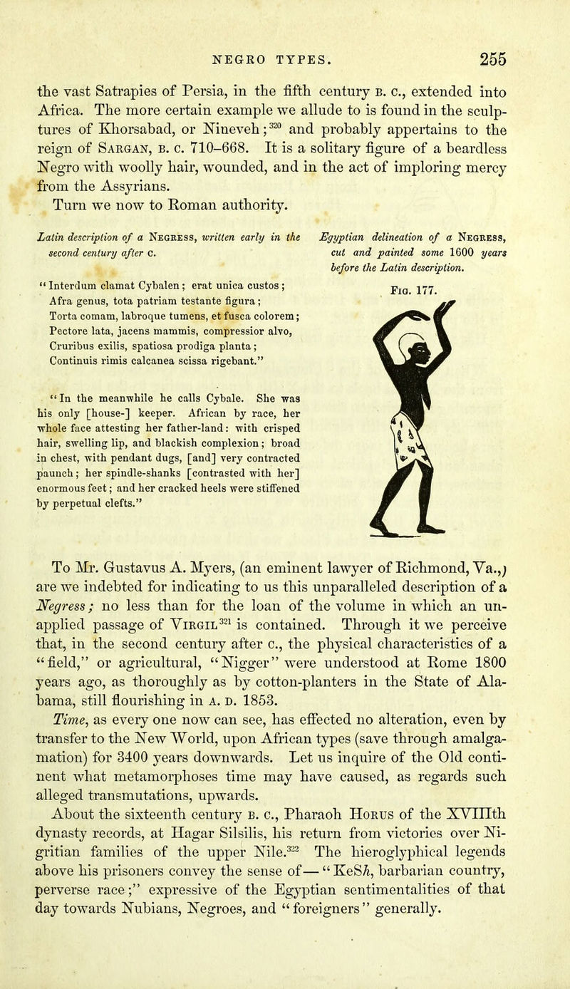 the vast Satrapies of Persia, in the fifth century b. c, extended into Africa. The more certain example we allude to is found in the sculp- tures of Khorsabad, or Nineveh; 320 and probably appertains to the reign of Sargan, b. c. 710-668. It is a solitary figure of a beardless Negro with woolly hair, wounded, and in the act of imploring mercy from the Assyrians. Turn we now to Roman authority. Latin description of a Negress, written early in the second century after c.  Interdum clamat Cybalen ; erat unica custos ; Afra genus, tota patriam testante figura; Torta comam, labroque tumens, et fusca colorem; Pcctore lata, jacens mammis, compressior alvo, Cruribus exilis, spatiosa prodiga planta ; Continuis rimis calcanea scissa rigebant. In the meanwhile he calls Cybale. She was his only [house-] keeper. African by race, her ■whole face attesting her father-land : with crisped hair, swelling lip, and blackish complexion; broad in chest, with pendant dugs, [and] very contracted paunch; her spindle-shanks [contrasted with her] enormous feet; and her cracked heels were stiffened by perpetual clefts. To Mr. Gustavus A. Myers, (an eminent lawyer of Richmond, Va.,; are we indebted for indicating to us this unparalleled description of a Negress; no less than for the loan of the volume in which an un- applied passage of Virgil321 is contained. Through it we perceive that, in the second century after c, the physical characteristics of a field, or agricultural, Nigger were understood at Rome 1800 years ago, as thoroughly as by cotton-planters in the State of Ala- bama, still flourishing in a. d. 1853. Time, as every one now can see, has effected no alteration, even by transfer to the New World, upon African types (save through amalga- mation) for 3400 years downwards. Let us inquire of the Old conti- nent what metamorphoses time may have caused, as regards such alleged transmutations, upwards. About the sixteenth century b. c, Pharaoh Horus of the XVIIIth dynasty records, at Hagar Silsilis, his return from victories over Ni- gritian families of the upper Nile.322 The hieroglyphical legends above his prisoners convey the sense of—KeSA, barbarian country, perverse race; expressive of the Egyptian sentimentalities of that day towards Nubians, Negroes, and foreigners generally. Egyptian delineation of a Negress, cut and painted some 1600 years before the Latin description.