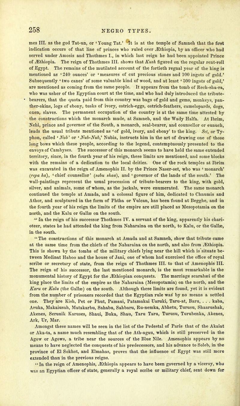 mes III. as the god Tat-un, or 'Young Tat.' It is at the temple of Samneh that the first indication occurs of that line of princes who ruled over ./Ethiopia, by an officer who had served under Amosis and Thothmes I., in which last reign he had been appointed Prince of ^Ethiopia. The reign of Thothmes III. shows that Kush figured on the regular rent-roll of Egypt. The remains of the mutilated account of the fortieth regnal year of the king is mentioned as '240 ounces' or 'measures of cut precious stones and 100 ingots of gold.' Subsequently ' two canes' of some valuable kind of wood, and at least ' 300 ingots of gold,' are mentioned as coming from the same people. It appears from the tomb of Rech-sha-ra, who was usher of the Egyptian court at the time, and who had duly introduced the tribute- bearers, that the quota paid from this country was bags of gold and gems, monkeys, pan- ther-skins, logs of ebony, tusks of ivory, ostrich-eggs, ostrich-feathers, camelopards, dogs, oxen, slaves. The permanent occupation of the country is at the same time attested by the constructions which the monarch made, at Samneh, and the Wady Haifa. At Ibrim, Nehi, prince and governor of the South, a monarch, seal-bearer, and counsellor or eunuch, leads the usual tribute mentioned as ' of gold, ivory, and ebony' to the king. Set, or Ty- phon, called 'Nub' or 1 Nub-Nub,' Nubia, instructs him in the art of drawing one of those long bows which these people, according to the legend, contemptuously presented to the envoys of Cambyses. The successor of this monarch seems to have held the same extended territory, since, in the fourth year of his reign, these limits are mentioned, and some blocks with the remains of a dedication to the local deities. One of the rock temples at Ibrim was excavated in the reign of Amenophis II. by the Prince Naser-set, who was ' monarch' (repa ha), 'chief counsellor' (sabu shaa), and 'governor of the lands of the south.' The wall-paintings represent the usual procession of tribute-bearers to the king, with gold, silver, and animals, some of whom, as the jackals, were enumerated. The same monarch continued the temple at Amada, and a colossal figure of him, dedicated to Chnumis and Athor, and sculptured in the form of Phtha or Vulcan, has been found at Begghe, and in the fourth year of his reign the limits of the empire are still placed as Mesopotamia on the north, and the Kalu or Galla? on the south.  In the reign of his successor Thothmes IV. a servant of the king, apparently his chari- oteer, states he had attended the king from Naharaina on the north, to Kalu, or the Gallse, in the south.  The constructions of this monarch at Amada and at Samneh, show that tribute came at the sam« time from the chiefs of the Naharaina on the north, and also from ^Ethiopia. This is shown by the tombs of the military chiefs lying near the hill which is situate be- tween Medinat Haboo and the house of Jani, one of whom had exercised the office of royal scribe or secretary of state, from the reign of Thothmes III. to that of Amenophis III. The reign of his successor, the last mentioned monarch, is the most remarkable in the monumental history of Egypt for the ^Ethiopian conquests. The marriage scarabasi of the king place the limits of the empire as the Naharaina (Mesopotamia) on the north, and the Karu or Kalu (the Gallse) on the south. Although these limits are found, yet it is evident from the number of prisoners recorded that the Egyptian rule was by no means a settled one. They are Kish, Pet or Phut, Pamaui, Patamakai Uaruki, Taru-at, Baru, . . . kaba, Aruka, Makaiusah, Matakarbu, Sahabu, Sahbaru, Ru-nemka, Abhetu, Turusu, Shaarushak, Akenes, Serunik Karuses, Shaui, Buka, Shau, Taru Taru, Turusu, Turubenka, Akenes, Ark, Ur, Mar. Amongst these names will be seen in the list of the Pedestal of Paris that of the Akaiat or Aka-ta, a name much resembling that of the Ath-agau, which is still preserved in the Agow or Agows, a tribe near the sources of the Blue Nile. Amenophis appears by no means to have neglected the conquests of his predecessors, and his advance to Soleb, in the province of El Sokhot, and Elmahas, proves that the influence of Egypt was still more extended than in the previous reigns. In the reign of Amenophis, ^Ethiopia appears to have been governed by a viceroy, who was an Egyptian officer of state, generally a royal scribe or military chief, sent down for