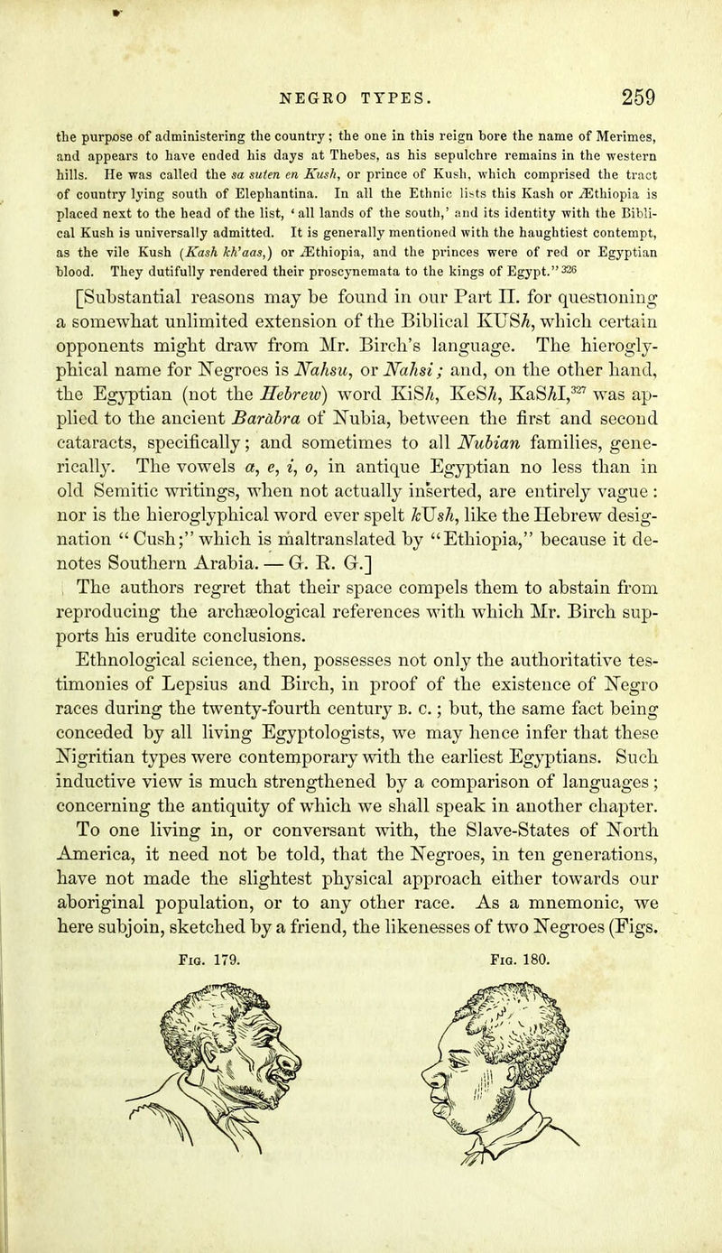 the purpose of administering the country; the one in this reign bore the name of Merimes, and appears to have ended his days at Thebes, as his sepulchre remains in the western hills. He was called the sa suten en Kush, or prince of Kush, which comprised the tract of country lying south of Elephantina. In all the Ethnic li>>ts this Kash or ^Ethiopia is placed next to the head of the list, ' all lands of the south,' and its identity with the Bibli- cal Kush is universally admitted. It is generally mentioned with the haughtiest contempt, as the vile Kush (Kash kk'aas,) or ^Ethiopia, and the princes were of red or Egyptian blood. They dutifully rendered their proscynemata to the kings of Egypt.325 [Substantial reasons may be found in our Part II. for questioning a somewhat unlimited extension of the Biblical KUS^, winch certain opponents might draw from Mr. Birch's language. The hierogly- phical name for Negroes is Nahsu, or Nahsi; and, on the other hand, the Egyptian (not the Hebrew) word KiS/i, KeS/j, KaSM,327 was ap- plied to the ancient Barabra of Nubia, between the first and second cataracts, specifically; and sometimes to all Nubian families, gene- rically. The vowels a, c, i, o, in antique Egyptian no less than in old Semitic writings, when not actually inserted, are entirely vague : nor is the bieroglyphical word ever spelt kTJsh, like the Hebrew desig- nation  Cush; which is maltranslated by Ethiopia, because it de- notes Southern Arabia. — Q. E. G.] The authors regret that their space compels them to abstain from reproducing the archaeological references with which Mr. Birch sup- ports his erudite conclusions. Ethnological science, then, possesses not only the authoritative tes- timonies of Lepsius and Birch, in proof of the existence of Negro races during the twenty-fourth century b. c. ; but, the same fact being conceded by all living Egyptologists, we may hence infer that these Nigritian types were contemporary with the earliest Egyptians. Such inductive view is much strengthened by a comparison of languages; concerning the antiquity of which we shall speak in another chapter. To one living in, or conversant with, the Slave-States of North America, it need not be told, that the Negroes, in ten generations, have not made the slightest physical approach either towards our aboriginal population, or to any other race. As a mnemonic, we here subjoin, sketched by a friend, the likenesses of two Negroes (Figs.