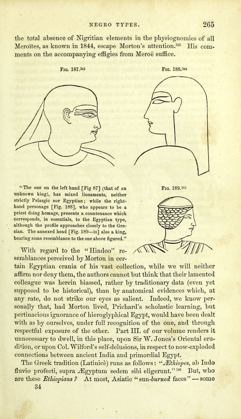 the total absence of Nigritian elements in the physiognomies of all Meroites, as known in 1844, escape Morton's attention.312 His com- ments on the accompanying effigies from Meroe suffice. Fia. 187.3« Fig. 188.344  The one on the left hand [Fig 87] (that of an Fia. 189.315 unknown king), has mixed lineaments, neither strictly Pelasgic nor Egyptian; while the right- hand personage [Fig. 188], who appears to be a priest doing homage, presents a countenance which corresponds, in essentials, to the Egyptian type, although the profile approaches closely to the Gre- cian. The annexed head [Fig. 189—is] also a king, bearing some resemblance to the one above figured. With regard to the Hindoo re- semblances perceived by Morton in cer- tain Egyptian crania of his vast collection, while we will neither affirm nor deny them, the authors cannot but think that their lamented colleague was herein biassed, rather by traditionary data (even yet supposed to be historical), than by anatomical evidences which, at any rate, do not strike our eyes as salient. Indeed, we know per- sonally that, had Morton lived, Prichard's scholastic learning, but pertinacious ignorance of hieroglyphical Egypt, would have been dealt with as by ourselves, under full recognition of the one, and through respectful exposure of the other. Part HI. of our volume renders it unnecessary to dwell, in this place, upon Sir W. Jones's Oriental eru- dition, or upon Col. Wilford's self-delusions, in respect to now-exploded connections between ancient India and primordial Egypt. The Greek tradition (Latinice) runs as follows: JEthiopes, ab Indo fluvio profecti, supra ^Egyptum sedem sibi eligerunt. 346 But, who are these Ethiopians f At most, Asiatic  sun-burned faces — some 34