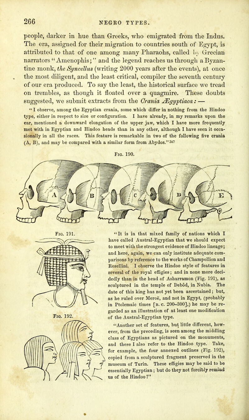 people, darker in hue than Greeks, who emigrated from the Indus. The era, assigned for their migration to countries south of Egypt, is attributed to that of one among many Pharaohs, called 1m Grecian narrators  Amenophis; and the legend reaches us through a Byzan- tine monk, the Syncellus (writing 2000 years after the events), at once the most diligent, and the least critical, compiler the seventh century of our era produced. To say the least, the historical surface we tread on trembles, as though it floated over a quagmire. These doubts suggested, we submit extracts from the Crania JEgyptiaca: —  I observe, among the Egyptian crania, some which differ in nothing from the Hindoo type, either in respect to size or configuration. I have already, in my remarks upon the ear, mentioned a downward elongation of the upper jaw, which I have more frequently met with in Egyptian and Hindoo heads than in any other, although I have seen it occa- sionally in all the races. This feature is remarkable in two of the following five crania (A, B), and may be compared with a similar form from Abydos.347 Fig. 190. Fio. 191. Fio. 192.  It is in that mixed family of nations which I have called Austral-Egyptian that we should expect to meet with the strongest evidence of Hindoo lineage; and here, again, we can only institute adequate com- parisons by reference to the works of Champollion and Rosellini. I observe the Hindoo style of features in several of the royal effigies ; and in none more deci- dedly than in the head of Asharramon (Fig. 191), as sculptured in the temple of Debod, in Nubia. The date of this king has not yet been ascertained ; but, as he ruled over Meroe, and not in Egypt, (probably in Ptolemaic times [b. c. 200-300],) he may be re- garded as an illustration of at least one modification of the Austral-Egyptian type. Another set of features, but little different, how- ever, from the preceding, is seen among the middling class of Egyptians as pictured on the monuments, and these I also refer to the Hindoo type. Take, for example, the four annexed outlines (Fig. 192), copied from a sculptured fragment preserved in the museum of Turin. These effigies may be said to be essentially Egyptian; but do they not forcibly remind us of the Hindoo ?