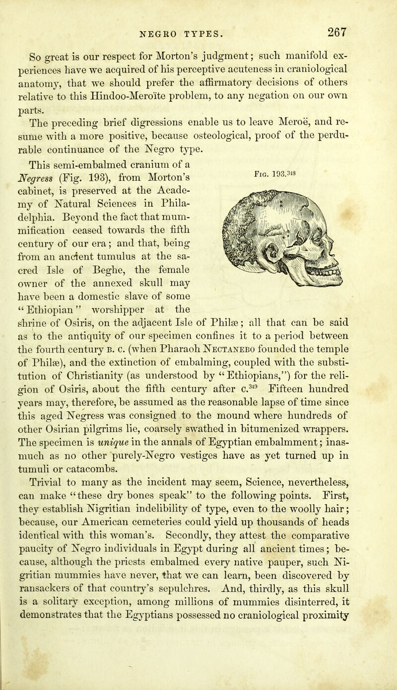 So great is our respect for Morton's judgment; such manifold ex- periences have we acquired of his perceptive acuteness in craniological anatomy, that we should prefer the affirmatory decisions of others relative to this Hindoo-Mero'ite problem, to any negation on our own parts. The preceding brief digressions enable us to leave Meroe, and re- sume with a more positive, because osteological, proof of the perdu- rable continuance of the Negro type. This semi-embalmed cranium of a Negress (Fig. 193), from Morton's cabinet, is preserved at the Acade- my of Natural Sciences in Phila- delphia. Beyond the fact that mum- mification ceased towards the fifth century of our era; and that, being from an ancient tumulus at the sa- cred Isle of Beghe, the female owner of the annexed skull may have been a domestic slave of some Ethiopian worshipper at the shrine of Osiris, on the adjacent Isle of Philse; all that can be said as to the antiquity of our specimen confines it to a period between the fourth century b. c. (when Pharaoh Nectanebo founded the temple of Philse), and the extinction of embalming, coupled with the substi- tution of Christianity (as understood by Ethiopians,) for the reli- gion of Osiris, about the fifth century after c.34n Fifteen hundred years may, therefore, be assumed as the reasonable lapse of time since this aged Negress was consigned to the mound where hundreds of other Osirian pilgrims lie, coarsely swathed in bitumenized wrappers. The specimen is unique in the annals of Egyptian embalmment; inas- much as no other purely-Negro vestiges have as yet turned up in tumuli or catacombs. Trivial to many as the incident may seem, Science, nevertheless, can make these dry bones speak to the following points. First, they establish Nigritian indelibility of type, even to the woolly hair; because, our American cemeteries could yield up thousands of heads identical with this woman's. Secondly, they attest the comparative paucity of Negro individuals in Egypt during all ancient times; be- cause, although the priests embalmed every native pauper, such Ni- gritian mummies have never, that we can learn, been discovered by ransackers of that country's sepulchres. And, thirdly, as this skull is a solitary exception, among millions of mummies disinterred, it demonstrates that the Egyptians possessed no craniological proximity