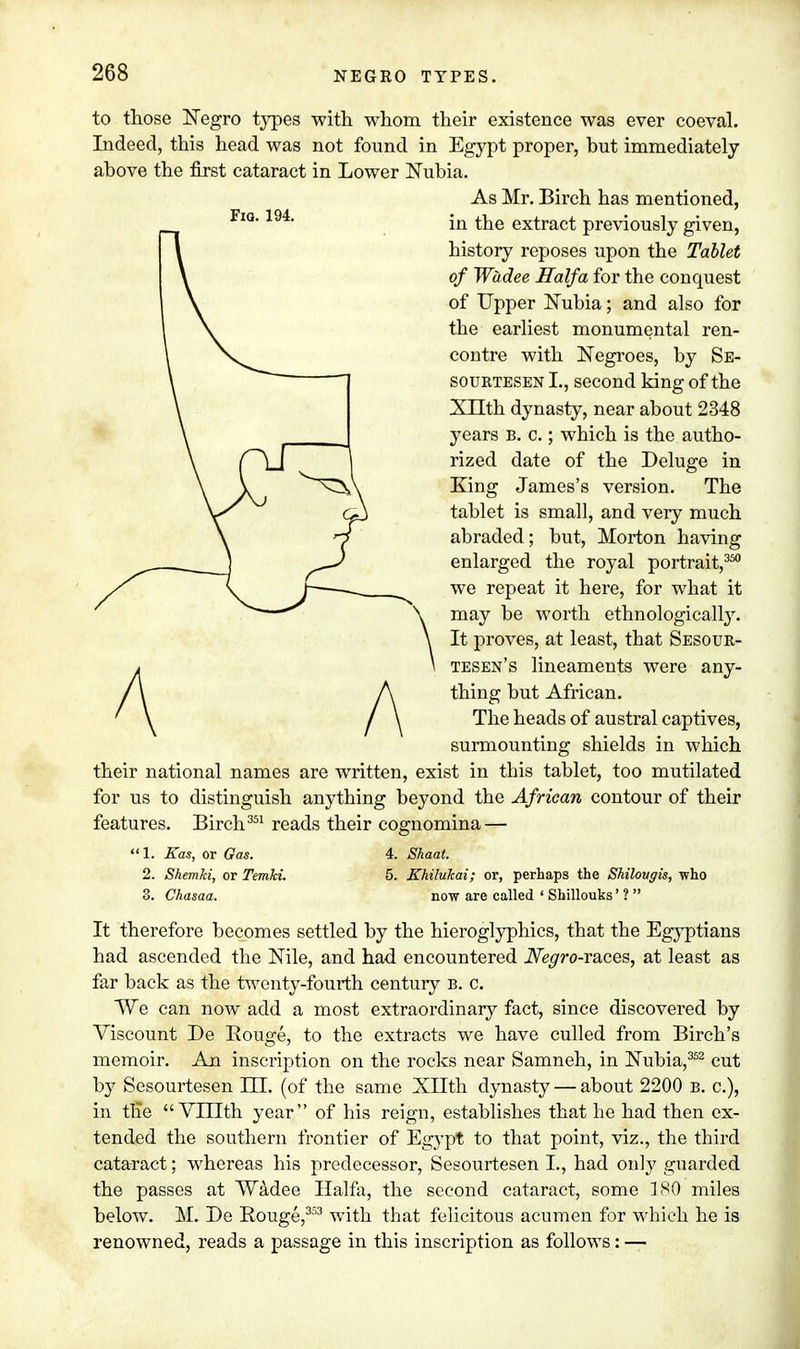 to those Negro types with whom their existence was ever coeval. Indeed, this head was not found in Egypt proper, but immediately above the first cataract in Lower Nubia. As Mr. Birch has mentioned, in the extract previously given, history reposes upon the Tablet of Wadee Haifa for the conquest of Upper Nubia; and also for the earliest monumental ren- contre with Negroes, by Se- sourtesen I., second king of the XTTth dynasty, near about 2348 years b. c. ; which is the autho- rized date of the Deluge in King James's version. The tablet is small, and very much abraded; but, Morton having enlarged the royal portrait,350 we repeat it here, for what it \ may be worth ethnologically. \ It proves, at least, that Sesour- \ tesen's lineaments were any- thing but African. The heads of austral captives, surmounting shields in which their national names are written, exist in this tablet, too mutilated for us to distinguish anything beyond the African contour of their features. Birch351 reads their cognomina — 1. Kas, or Gas. 4. Shaat. 2. Shemki, or Temki. 5. Khilukai; or, perhaps the Shilovgis, who 3. Chasaa. now are called ' Shillouks' ?  It therefore becomes settled by the hieroglyphics, that the Egyptians had ascended the Nile, and had encountered Negro-races, at least as far back as the twenty-fourth century b. c. We can now add a most extraordinary fact, since discovered by Viscount De Bouge, to the extracts we have culled from Birch's memoir. An inscription on the rocks near Samneh, in Nubia,352 cut by Sesourtesen HI. (of the same Xllth dynasty — about 2200 b. a), in the  VLIIth year of his reign, establishes that he had then ex- tended the southern frontier of Egypt to that point, viz., the third cataract; whereas his predecessor, Sesourtesen L, had only guarded the passes at Wadee Haifa, the second cataract, some 180 miles below. M. De Rouge,353 with that felicitous acumen for which he is renowned, reads a passage in this inscription as follows: —