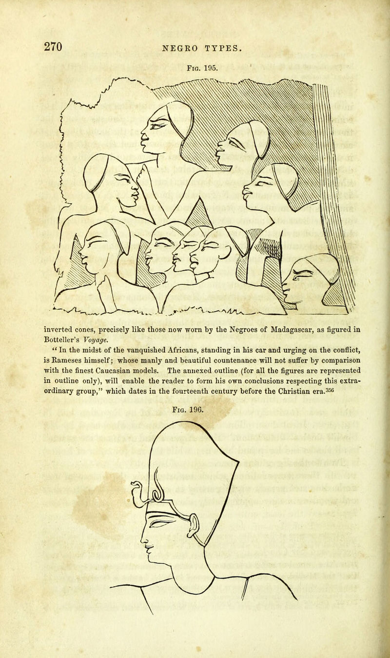 Fia. 195. inverted cones, precisely like those now worn by the Negroes of Madagascar, as figured in Botteller's Voyage.  In the midst of the vanquished Africans, standing in his car and urging on the conflict, is Rameses himself; whose manly and beautiful countenance will not surfer by comparison with the finest Caucasian models. The annexed outline (for all the figures are represented in outline only), will enable the reader to form his own conclusions respecting this extra- ordinary group, which dates in the fourteenth century before the Christian era.356 Fig. 196.