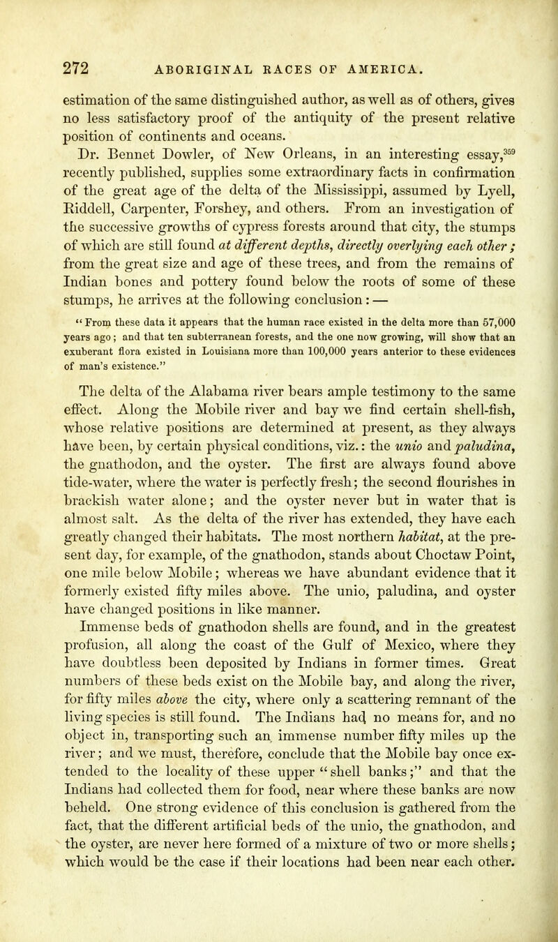 estimation of the same distinguished author, as well as of others, gives no less satisfactory proof of the antiquity of the present relative position of continents and oceans. Dr. Bennet Dowler, of New Orleans, in an interesting essay,359 recently published, supplies some extraordinary facts in confirmation of the great age of the delta of the Mississippi, assumed by Lyell, Riddell, Carpenter, Forshey, and others. From an investigation of the successive growths of cypress forests around that city, the stumps of which are still found at different depths, directly overlying each other ; from the great size and age of these trees, and from the remains of Indian bones and pottery found below the roots of some of these stumps, he arrives at the following conclusion: —  From these data it appears that the human race existed in the delta more than 57,000 years ago; and that ten subterranean forests, and the one now growing, -will show that an exuberant flora existed in Louisiana more than 100,000 years anterior to these evidences of man's existence. The delta of the Alabama river bears ample testimony to the same effect. Along the Mobile river and bay we find certain shell-fish, whose relative positions are determined at present, as they always have been, by certain physical conditions, viz.: the unio and paludina, the gnathodon, and the oyster. The first are always found above tide-water, where the water is perfectly fresh; the second flourishes in brackish water alone; and the oyster never but in water that is almost salt. As the delta of the river has extended, they have each greatly changed their habitats. The most northern habitat, at the pre- sent day, for example, of the gnathodon, stands about Choctaw Point, one mile below Mobile; whereas we have abundant evidence that it formerly existed fifty miles above. The unio, paludina, and oyster have changed positions in like manner. Immense beds of gnathodon shells are found, and in the greatest profusion, all along the coast of the Gulf of Mexico, where they have doubtless been deposited by Indians in former times. Great numbers of these beds exist on the Mobile bay, and along the river, for fifty miles above the city, where only a scattering remnant of the living species is still found. The Indians had no means for, and no object in, transporting such an. immense number fifty miles up the river; and we must, therefore, conclude that the Mobile bay once ex- tended to the locality of these upper shell banks; and that the Indians had collected them for food, near where these banks are now beheld. One strong evidence of this conclusion is gathered from the fact, that the different artificial beds of the unio, the gnathodon, and the oyster, are never here formed of a mixture of two or more shells; which would be the case if their locations had been near each other.