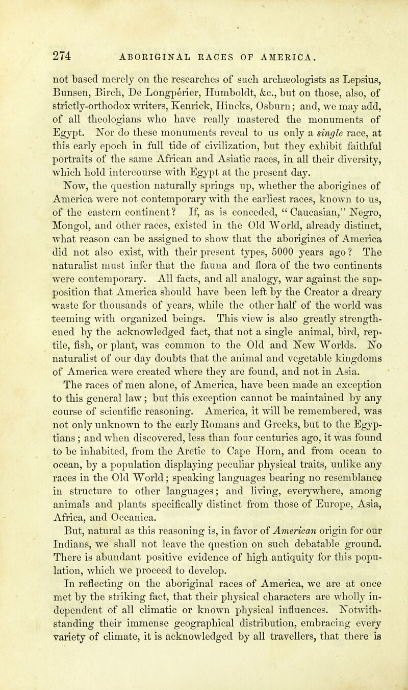 not based merely on the researches of such archaeologists as Lepshis, Bunsen, Birch, Be Longperier, Humboldt, &c, but on those, also, of strictly-orthodox writers, Kenrick, Ilincks, Osburn; and, we may add, of all theologians who have really mastered the monuments of Egypt. Nor do these monuments reveal to us only a single race, at this early epoch in full tide of civilization, but they exhibit faithful portraits of the same African and Asiatic races, in all their diversity, which hold intercourse with Egypt at the present day. Now, the question naturally springs up, whether the aborigines of America were not contemporary with the earliest races, known to us, of the eastern continent? If, as is conceded, Caucasian, Negro, Mongol, and other races, existed in the Old World, already distinct, what reason can be assigned to show that the aborigines of America did not also exist, with their present types, 5000 years ago ? The naturalist must infer that the fauna and flora of the two continents were contemporary. All facts, and all analogy, war against the sup- position that America should have been left by the Creator a dreary waste for thousands of years, while the other half of the world was teeming with organized beings. This view is also greatly strength- ened by the acknowledged fact, that not a single animal, bird, rep- tile, fish, or plant, was common to the Old and New Worlds. No naturalist of our day doubts that the animal and vegetable kingdoms of America were created where they are found, and not in Asia. The races of men alone, of America, have been made an exception to this general law; but this exception cannot be maintained by any course of scientific reasoning. America, it will be remembered, was not only unknown to the early Romans and Greeks, but to the Egyp- tians ; and when discovered, less than four centuries ago, it was found to be inhabited, from the Arctic to Cape Horn, and from ocean to ocean, by a population displaying peculiar physical traits, unlike any races in the Old World; speaking languages bearing no resemblance in structure to other languages; and living, everywhere, among animals and plants specifically distinct from those of Europe, Asia, Africa, and Oceanica. But, natural as this reasoning is, in favor of American origin for our Indians, we shall not leave the question on such debatable ground. There is abundant positive evidence of high antiquity for this popu- lation, which we proceed to develop. In reflecting on the aboriginal races of America, we are at once met by the striking fact, that their physical characters are wholly in- dependent of all climatic or known physical influences. Notwith- standing their immense geographical distribution, embracing every variety of climate, it is acknowledged by all travellers, that there is