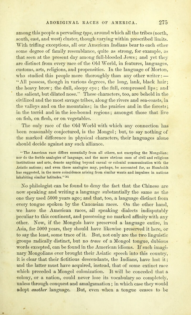 among this people a pervading type, around which all the trihes (north, south, east, and west) cluster, though varying within prescribed limits. With trifling exceptions, all our American Indians bear to each other some degree of family resemblance, quite as strong, for example, as that seen at the present day among full-blooded Jews; and yet they are distinct from every race of the Old World, in features, languages, customs, arts, religions, and propensities. In the language of Morton, who studied this people more thoroughly than any other writer: — All possess, though in various degrees, the long, lank, black hair; the heavy brow; the dull, sleepy eye; the full, compressed lips ; and the salient, but dilated nose. These characters, too, are beheld in the civilized and the most savage tribes, along the rivers and sea-coasts, in the valleys and on the mountains; in the prairies and in the forests; in the torrid and in the ice-bound regions; amongst those that live on fish, on flesh, or on vegetables. The only race of the Old World with which any connection has been reasonably conjectured, is the Mongol; but, to say nothing of the marked difference in physical characters, their languages alone should decide against any such alliance. The American race differs essentially from all others, not excepting the Mongolian; nor do the feeble analogies of language, and the more obvious ones of civil and religious institutions and arts, denote anything beyond casual or colonial communication with the Asiatic nations; and even these analogies may, perhaps, be accounted for, as Humboldt has suggested, in the mere coincidence arising from similar wants and impulses in nations inhabiting similar latitudes.361 ISTo philologist can be found to deny the fact that the Chinese are now speaking and writing a language substantially the same as the one they used 5000 years ago; and that, too, a language distinct from every tongue spoken by the Caucasian races. On the other hand, we have the American races, all speaking dialects indisputably peculiar to this continent, and possessing no marked affinity with any other. Now, if the Mongols have preserved a language entire, in Asia, for 5000 years, they should have likewise preserved it here, or to say the least, some trace of it. But, not only are the two linguistic groups radically distinct, but no trace of a Mongol tongue, dubious words excepted, can be found in the American idioms. If such imagi- nary Mongolians ever brought their Asiatic speech into this country, it is clear that their fictitious descendants, the Indians, have lost it; and the latter must have acquired, instead, that of some extinct race which preceded a Mongol colonization. It will be conceded that a «olony, or a nation, could never lose its vocabulary so completely, unless through conquest and amalgamation; in which case they would adopt another language. But, even when a tongue ceases to be