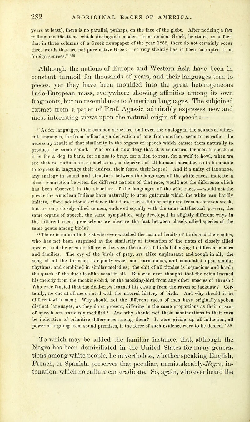 years at least), there is no parallel, perhaps, on the face of the globe. After noticing a few trifling modifications, which distinguish modern from ancient Greek, he states, as a fact, that in three columns of a Greek newspaper of the year 1852, there do not certainly occur three words that are not pure native Greek — so very slightly has it been corrupted from foreign sources. 365 Although the nations of Europe and Western Asia have been in constant turmoil for thousands of years, and their languages torn to pieces, yet they have been moulded into the great heterogeneous Indo-European mass, everywhere showing affinities among its own fragments, hut no resemblance to American languages. The subjoined extract from a paper of Prof. Agassiz admirably expresses new and most interesting views upon the natural origin of speech: —  As for languages, their common structure, and even the analogy in the sounds of differ- ent languages, far from indicating a derivation of one from another, seem to us rather the necessary result of that similarity in the organs of speech which causes them naturally to produce the same sound. Who would now deny that it is as natural for men to speak as it is for a dog to bark, for an ass to bray, for a lion to roar, for a wolf to howl, when we see that no nations are so barbarous, so deprived of all human character, as to be unable to express in language their desires, their fears, their hopes ? And if a unity of language, any analogy in sound and structure between the languages of the white races, indicate a closer counection between the different nations of that race, would not the difference which has been observed in the structure of the languages of the wild races—would not the power the American Indians have naturally to utter gutturals which the white can hardly imitate, afford additional evidence that these races did not originate from a common stock, but are only closely allied as men, endowed equally with the same intellectual powers, the same organs of speech, the same sympathies, only developed in slightly different ways in the different races, precisely as we observe the fact between closely allied species of the same genus among birds ?  There is no ornithologist who ever watched the natural habits of birds and their notes, who has not been surprised at the similarity of intonation of the notes of closely allied species, and the greater difference between the notes of birds belonging to different genera and families. The cry of the birds of prey, are alike unpleasant and rough in all; the song of all the thrushes is equally sweet and harmonious, and modulated upon similar rhythms, and combined in similar melodies ; the chit of all titmice is loquacious and hard; the quack of the duck is alike nasal in all. But who ever thought that the robiu learned his melody from the mocking-bird, or the mocking-bird from any other species of thrush ? Who ever fancied that the field-crow learned his cawing from the raven or jackdaw ? Cer- tainly, no one at all acquainted with the natural history of birds. And why should it be different with men ? Why should not the different races of men have originally spoken distinct languages, as they do at present, differing in the same proportions as their organs of speech are variously modified ? And why should not these modifications in their turn be indicative of primitive differences among them ? It were giving up all induction, all power of arguing from sound premises, if the force of such evidence were to be denied.366 To which may be added the familiar instance, that, although the Negro has been domiciliated in the United States for many genera- tions among white people, he nevertheless, whether speaking English, French, or Spanish, preserves that peculiar, unmistakeahly-iVV^ro, in- tonation, which no culture can eradicate. So, again, who ever heard the