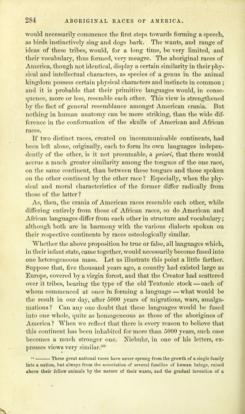 would necessarily commence the first steps towards forming a speech, as hirds instinctively sing and dogs bark. The wants, and range of ideas of these tribes, would, for a long time, be very limited, and their vocabulary, thus formed, very meagre. The aboriginal races of America, though not identical, display a certain similarity in their phy- sical and intellectual characters, as species of a genus in the animal kingdom possess certain physical characters and instincts in common ; and it is probable that their primitive languages would, in conse- quence, more or less, resemble each other. This view is strengthened by the fact of general resemblance amongst American crania. But nothing in human anatomy can be more striking, than the wide dif- ference in the conformation of the skulls of American and African races. If two distinct races, created on incommunicable continents, had been left alone, originally, each to form its own languages indepen- dently of the other, is it not presumable, a priori, that there would accrue a much greater similarity among the tongues of the one race, on the same continent, than between these tongues and those spoken on the other continent by the other race ? Especially, when the phy- sical and moral characteristics of the former differ radically from those of the latter ? As, then, the crania of American races resemble each other, while differing entirely from those of African races, so do American and African languages differ from each other in structure and vocabulary; although both are in harmony with the various dialects spoken on their respective continents by races osteologically similar. Whether the above proposition be true or false, all languages which, in their infant state, came together, would necessarily become fused into one heterogeneous mass. Let us illustrate this point a little farther. Suppose that, five thousand years ago, a country had existed large as Europe, covered by a virgin forest, and that the Creator had scattered over it tribes, bearing the type of the old Teutonic stock — each of whom commenced at once in forming a language — what would be the result in our day, after 5000 years of migrations, wars, amalga- mations ? Can any one doubt that these languages would be fused into one whole, quite as homogeneous as those of the aborigines of America ? When we reflect that there is eveiy reason to believe that this continent has been inhabited for more than 5000 years, such case becomes a much stronger one. INiebuhr, in one of his letters, ex- presses views very similar.363  These great national races have never sprung from the growth of a single family into a nation, but always from the association of several families of human beings, raised above their fellow animals by the nature of their wants, and the gradual invention of a