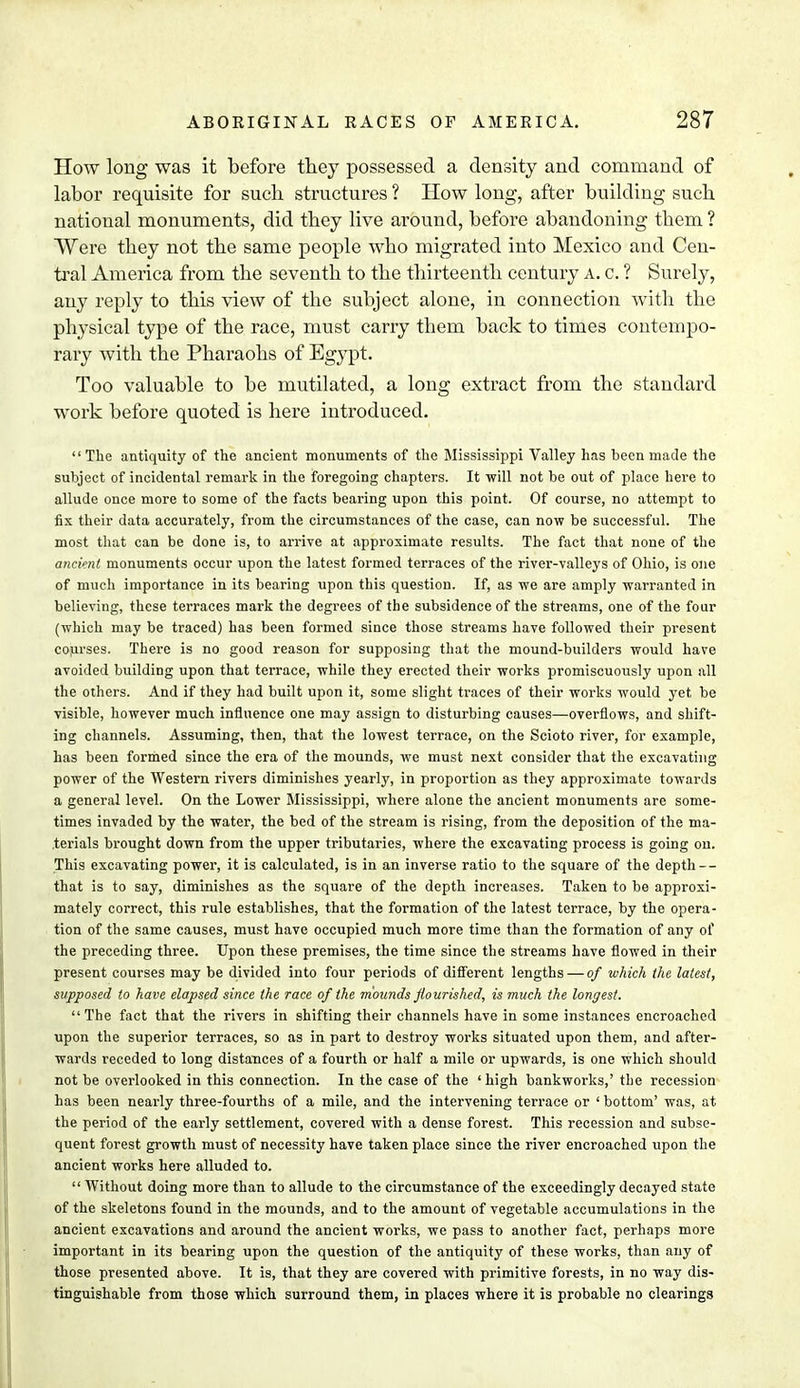 How long was it before they possessed a density and command of labor requisite for such structures ? How long, after building such national monuments, did they live around, before abandoning them ? Were they not the same people who migrated into Mexico and Cen- tral America from the seventh to the thirteenth century a. c. ? Surely, any reply to this view of the subject alone, in connection with the physical type of the race, must carry them back to times contempo- rary with the Pharaohs of Egypt. Too valuable to be mutilated, a long extract from the standard work before quoted is here introduced. The antiquity of the ancient monuments of the Mississippi Valley has been made the subject of incidental remark in the foregoing chapters. It will not be out of place here to allude once more to some of the facts bearing upon this point. Of course, no attempt to fix their data accurately, from the circumstances of the case, can now be successful. The most that can be done is, to arrive at approximate results. The fact that none of the ancient monuments occur upon the latest formed terraces of the river-valleys of Ohio, is one of much importance in its bearing upon this question. If, as we are amply warranted in believing, these terraces mark the degrees of the subsidence of the streams, one of the four (which may be traced) has been formed since those streams have followed their present courses. There is no good reason for supposing that the mound-builders would have avoided buildiDg upon that terrace, while they erected their works promiscuously upon all the others. And if they had built upon it, some slight traces of their works would yet be visible, however much influence one may assign to disturbing causes—overflows, and shift- ing channels. Assuming, then, that the lowest terrace, on the Scioto river, for example, has been formed since the era of the mounds, we must next consider that the excavating power of the Western rivers diminishes yearly, in proportion as they approximate towards a general level. On the Lower Mississippi, where alone the ancient monuments are some- times invaded by the water, the bed of the stream is rising, from the deposition of the ma- terials brought down from the upper tributaries, where the excavating process is going on. This excavating power, it is calculated, is in an inverse ratio to the square of the depth — that is to say, diminishes as the square of the depth increases. Taken to be approxi- mately correct, this rule establishes, that the formation of the latest terrace, by the opera- tion of the same causes, must have occupied much more time than the formation of any of the preceding three. Upon these premises, the time since the streams have flowed in their present courses may be divided into four periods of different lengths — of which the latest, supposed to have elapsed since the race of the mounds flourished, is much the longest. The fact that the rivers in shifting their channels have in some instances encroached upon the superior terraces, so as in part to destroy works situated upon them, and after- wards receded to long distances of a fourth or half a mile or upwards, is one which should not be overlooked in this connection. In the case of the 'high bankworks,' the recession has been nearly three-fourths of a mile, and the intervening terrace or ' bottom' was, at the period of the early settlement, covered with a dense forest. This recession and subse- quent forest growth must of necessity have taken place since the river encroached upon the ancient works here alluded to.  Without doing more than to allude to the circumstance of the exceedingly decayed state of the skeletons found in the mounds, and to the amount of vegetable accumulations in the ancient excavations and around the ancient works, we pass to another fact, perhaps more important in its bearing upon the question of the antiquity of these works, than any of those presented above. It is, that they are covered with primitive forests, in no way dis- tinguishable from those which surround them, in places where it is probable no clearings