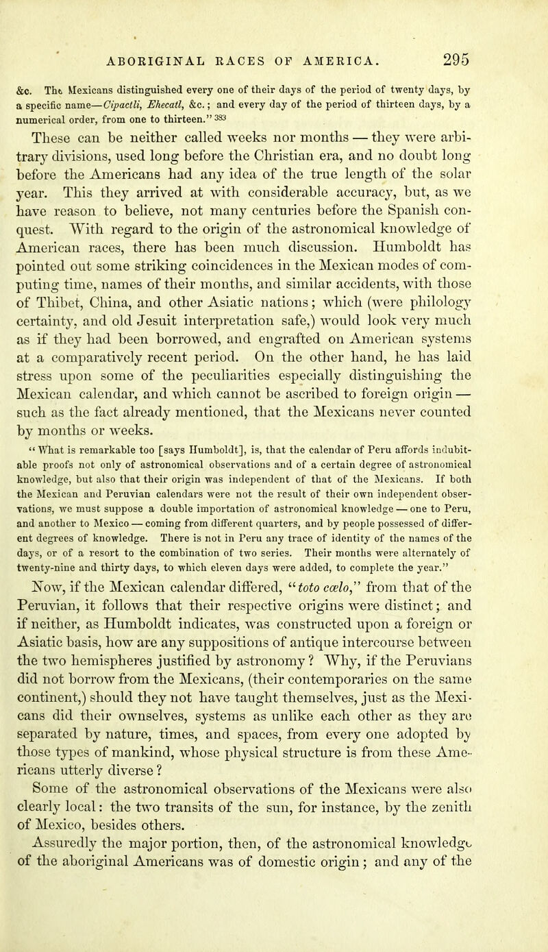 &C. Thti Mexicans distinguished every one of their days of the period of twenty days, by a specific name—Cipactli, Ehecatl, &c.; and every day of the period of thirteen days, by a numerical order, from one to thirteen. 333 These can be neither called weeks nor months — they were arbi- trary divisions, used long before the Christian era, and no doubt long before the Americans had any idea of the true length of the solar year. This they arrived at with considerable accuracy, but, as we have reason to believe, not many centuries before the Spanish con- quest. With regard to the origin of the astronomical knowledge of American races, there has been much discussion. Humboldt has pointed out some striking coincidences in the Mexican modes of com- puting time, names of their months, and similar accidents, with those of Thibet, China, and other Asiatic nations; which (were philology certainty, and old Jesuit interpretation safe,) would look very much as if they had been borrowed, and engrafted on American systems at a comparatively recent period. On the other hand, he has laid stress upon some of the peculiarities especially distinguishing the Mexican calendar, and which cannot be ascribed to foreign origin — such as the fact already mentioned, that the Mexicans never counted by months or weeks. What is remarkable too [says Humboldt], is, that the calendar of Peru affords indubit- able proofs not only of astronomical observations and of a certain degree of astronomical knowledge, but also that their origin was independent of that of the Mexicans. If both the Mexican and Peruvian calendars were not the result of their own independent obser- vations, we must suppose a double importation of astronomical knowledge — one to Peru, and another to Mexico — coming from different quarters, and by people possessed of differ- ent degrees of knowledge. There is not in Peru any trace of identity of the names of the days, or of a resort to the combination of two series. Their months were alternately of twenty-nine and thirty days, to which eleven days were added, to complete the year. Now, if the Mexican calendar differed, toto ccelo, from that of the Peruvian, it follows that their respective origins were distinct; and if neither, as Humboldt indicates, was constructed upon a foreign or Asiatic basis, how are any suppositions of antique intercourse between the two hemispheres justified by astronomy ? Why, if the Peruvians did not borrow from the Mexicans, (their contemporaries on the same continent,) should they not have taught themselves, just as the Mexi- cans did their ownselves, systems as unlike each other as they are separated by nature, times, and spaces, from every one adopted hy those types of mankind, whose physical structure is from these Ame- ricans utterly diverse ? Some of the astronomical observations of the Mexicans were also clearly local: the two transits of the sun, for instance, by the zenith of Mexico, besides others. Assuredly the major portion, then, of the astronomical knowledge of the aboriginal Americans was of domestic origin ; and any of the