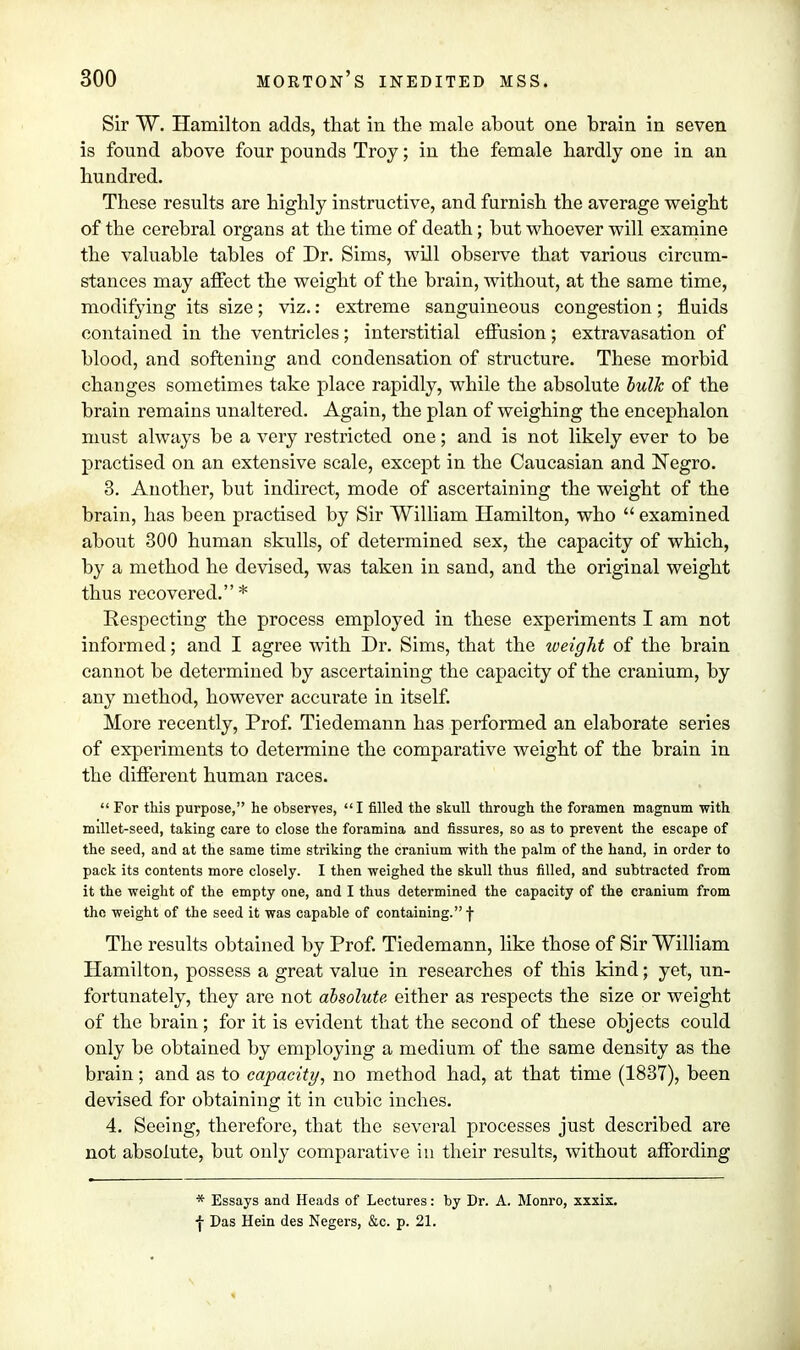 Sir W. Hamilton adds, that in the male about one brain in seven is found above four pounds Troy; in the female hardly one in an hundred. These results are highly instructive, and furnish the average weight of the cerebral organs at the time of death; but whoever will examine the valuable tables of Dr. Sims, will observe that various circum- stances may affect the weight of the brain, without, at the same time, modifying its size; viz.: extreme sanguineous congestion; fluids contained in the ventricles; interstitial effusion; extravasation of blood, and softening and condensation of structure. These morbid changes sometimes take place rapidly, while the absolute bulk of the brain remains unaltered. Again, the plan of weighing the encephalon must always be a very restricted one; and is not likely ever to be practised on an extensive scale, except in the Caucasian and Negro. 3. Another, but indirect, mode of ascertaining the weight of the brain, has been practised by Sir William Hamilton, who  examined about 300 human skulls, of determined sex, the capacity of which, by a method he devised, was taken in sand, and the original weight thus recovered. * Respecting the process employed in these experiments I am not informed; and I agree with Dr. Sims, that the weight of the brain cannot be determined by ascertaining the capacity of the cranium, by any method, however accurate in itself. More recently, Prof. Tiedemann has performed an elaborate series of experiments to determine the comparative weight of the brain in the different human races. For this purpose, he observes, I filled the skull through the foramen magnum with millet-seed, taking care to close the foramina and fissures, so as to prevent the escape of the seed, and at the same time striking the cranium with the palm of the hand, in order to pack its contents more closely. I then weighed the skull thus filled, and subtracted from it the weight of the empty one, and I thus determined the capacity of the cranium from the weight of the seed it was capable of containing. f The results obtained by Prof. Tiedemann, like those of Sir William Hamilton, possess a great value in researches of this kind; yet, un- fortunately, they are not absolute either as respects the size or weight of the brain; for it is evident that the second of these objects could only be obtained by employing a medium of the same density as the brain; and as to capacity, no method had, at that time (1837), been devised for obtaining it in cubic inches. 4. Seeing, therefore, that the several processes just described are not absolute, but only comparative in their results, without affording * Essays and Heads of Lectures: by Dr. A. Monro, xxxix. ■j- Das Hein des Negers, &c. p. 21.