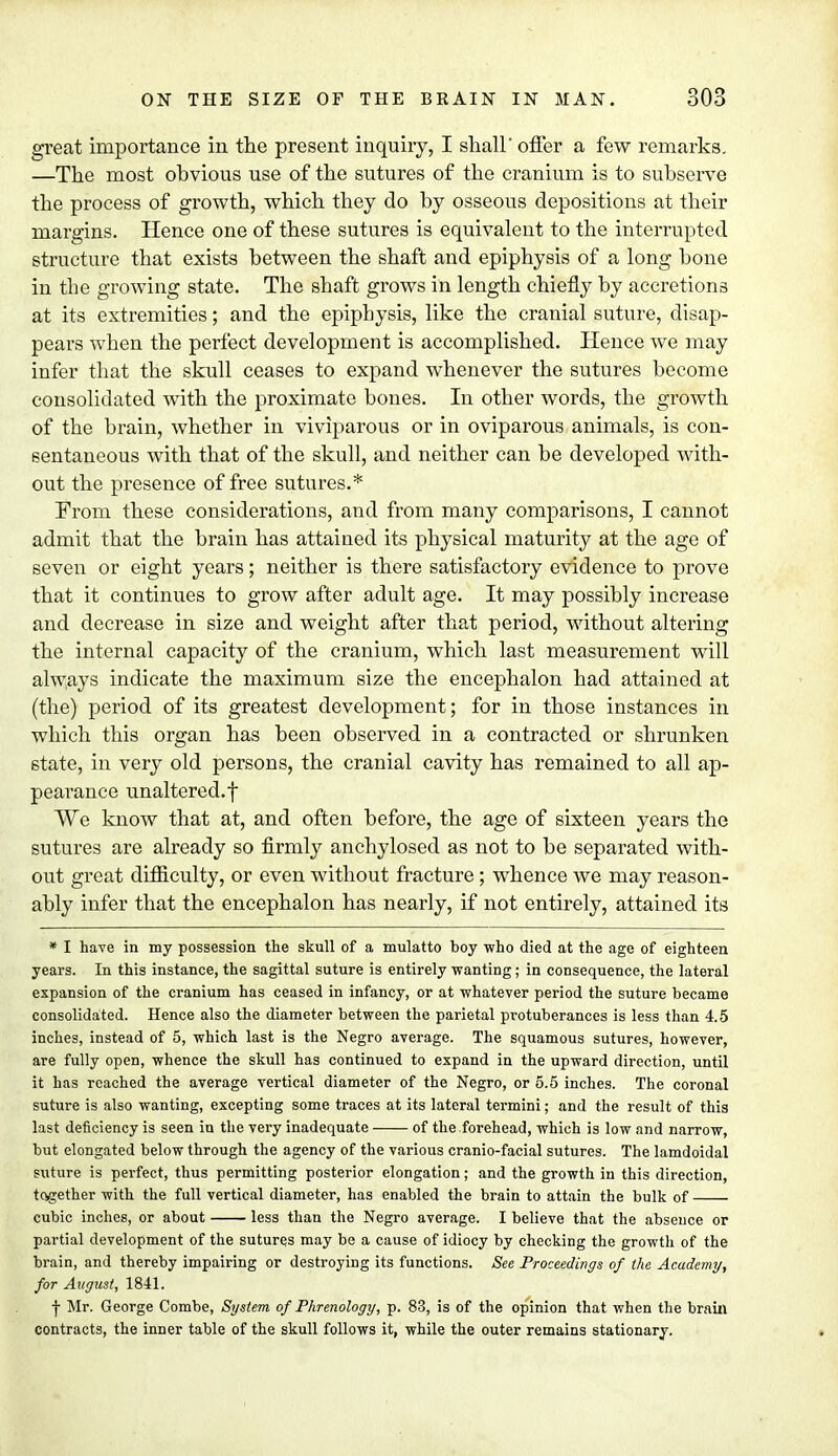 great importance in the present inquiry, I shall' offer a few remarks. —The most obvious use of the sutures of the cranium is to subserve the process of growth, which they do by osseous depositions at their margins. Hence one of these sutures is equivalent to the interrupted structure that exists between the shaft and epiphysis of a long bone in the growing state. The shaft grows in length chiefly by accretions at its extremities; and the epiphysis, like the cranial suture, disap- pears when the perfect development is accomplished. Hence we may infer that the skull ceases to expand whenever the sutures become consolidated with the proximate bones. In other words, the growth of the brain, whether in viviparous or in oviparous animals, is con- sentaneous with that of the skull, and neither can be developed with- out the presence of free sutures.* From these considerations, and from many comparisons, I cannot admit that the brain has attained its physical maturity at the age of seven or eight years; neither is there satisfactory evidence to prove that it continues to grow after adult age. It may possibly increase and decrease in size and weight after that period, without altering the internal capacity of the cranium, which last measurement will always indicate the maximum size the encephalon had attained at (the) period of its greatest development; for in those instances in which this organ has been observed in a contracted or shrunken state, in very old persons, the cranial cavity has remained to all ap- pearance unaltered, f We know that at, and often before, the age of sixteen years the sutures are already so firmly anchylosed as not to be separated with- out great difficulty, or even without fracture; whence we may reason- ably infer that the encephalon has nearly, if not entirely, attained its * I have in my possession the skull of a mulatto boy who died at the age of eighteen years. In this instance, the sagittal suture is entirely wanting; in consequence, the lateral expansion of the cranium has ceased in infancy, or at whatever period the suture became consolidated. Hence also the diameter between the parietal protuberances is less than 4.5 inches, instead of 5, which last is the Negro average. The squamous sutures, however, are fully open, whence the skull has continued to expand in the upward direction, until it has reached the average vertical diameter of the Negro, or 5.5 inches. The coronal suture is also wanting, excepting some traces at its lateral termini; and the result of this last deficiency is seen in the very inadequate of the forehead, which is low and narrow, but elongated below through the agency of the various cranio-facial sutures. The lamdoidal suture is perfect, thus permitting posterior elongation; and the growth in this direction, together with the full vertical diameter, has enabled the brain to attain the bulk of cubic inches, or about less than the Negro average. I believe that the absence or partial development of the sutures may be a cause of idiocy by checking the growth of the brain, and thereby impairing or destroying its functions. See Proceedings of the Academy, for August, 1841. ■j- Mr. George Combe, System of Phrenology, p. 83, is of the opinion that when the brain contracts, the inner table of the skull follows it, while the outer remains stationary.