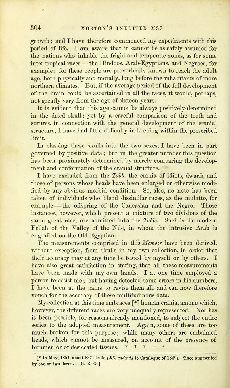 growth; and I have therefore commenced my experiments with this period of life. I am aware that it cannot be as safely assumed for the nations who inhabit the frigid and temperate zones, as for some inter-tropical races — the Hindoos, Arab-Egyptians, and Negroes, for example; for these people are proverbially known to reach the adult age, both physically and morally, long before the inhabitants of more northern climates. But, if the average period of the full development of the brain could be ascertained in all the races, it would, perhaps, not greatly vary from the age of sixteen years. It is evident that this age cannot be always positively- determined in the dried skull; yet by a careful comparison of the teeth and sutures, in connection with the general development of the cranial structure, I have had little difficulty in keeping within the prescribed limit. In classing these skulls into the two sexes, I have been in part governed by positive data; but in the greater number this question has been proximately determined by merely comparing the develop- ment and conformation of the cranial structure. I have excluded from the Table the crania of idiots, dwarfs, and those of persons whose heads have been enlarged or otherwise modi- fied by any obvious morbid condition. So, also, no note has been taken of individuals who blend dissimilar races, as the mulatto, for example — the offspring of the Caucasian and the Negro. Those instances, however, which present a mixture of two divisions of the same great race, are admitted into the Table. Such is the modem Fellah of the Valley of the Nile, in whom the intrusive Arab is engrafted on the Old Egyptian. The measurements comprised in this Memoir have been derived, without exception, from skulls in my own collection, in order that their accuracy may at any time be tested by myself or by others. I have also great satisfaction in stating, that all these measurements have been made with my own hands. I at one time employed a person to assist me; but having detected some errors in his numbers, I have been at the pains to revise them all, and can now therefore vouch for the accuracy of these multitudinous data. My collection at this time embraces [*] human crania, among which, however, the different races are very unequally represented. Nor has it been possible, for reasons already mentioned, to subject the entire series to the adopted measurement. Again, some of these are too much broken for this purpose; while many others are embalmed heads, which cannot be measured, on account of the presence of bitumen or of desiccated tissues. ***** [* In May, 1851, about 837 skulls (MS. addenda to Catalogue of 1849). Since augmented by one or two dozen. — G. R. G.]