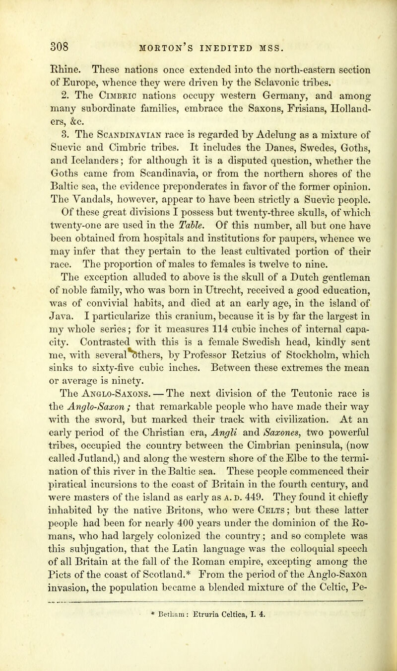 Rhine. These nations once extended into the north-eastern section of Europe, whence they were driven by the Sclavonic tribes. 2. The Cimbeic nations occupy western Germany, and among many subordinate families, embrace the Saxons, Frisians, Holland- ers, &c. 3. The Scandinavian race is regarded by Adelung as a mixture of Suevie and Cimbric tribes. It includes the Danes, Swedes, Goths, and Icelanders; for although it is a disputed question, whether the Goths came from Scandinavia, or from the northern shores of the Baltic sea, the evidence preponderates in favor of the former opinion. The Vandals, however, appear to have been strictly a Suevic people. Of these great divisions I possess but twenty-three skulls, of which twenty-one are used in the Table. Of this number, all but one have been obtained from hospitals and institutions for paupers, whence we may infer that they pertain to the least cultivated portion of their race. The proportion of males to females is twelve to nine. The exception alluded to above is the skull of a Dutch gentleman of noble family, who was born in Utrecht, received a good education, was of convivial habits, and died at an early age, in the island of Java. I particularize this cranium, because it is by far the largest in my whole series; for it measures 114 cubic inches of internal capa- city. Contrasted with this is a female Swedish head, kindly sent me, with several Others, by Professor Retzius of Stockholm, which sinks to sixty-five cubic inches. Between these extremes the mean or average is ninety. The Anglo-Saxons. — The next division of the Teutonic race is the Anglo-Saxon ; that remarkable people who have made their way with the sword, but marked their track with civilization. At an early period of the Christian era, Angli and Saxones, two powerful tribes, occupied the country between the Cimbrian peninsula, (now called Jutland,) and along the western shore of the Elbe to the termi- nation of this river in the Baltic sea. These people commenced their piratical incursions to the coast of Britain in the fourth century, and were masters of the island as early as a. d. 449. They found it chiefly inhabited by the native Britons, who were Celts ; but these latter people had been for nearly 400 years under the dominion of the Ro- mans, who had largely colonized the country; and so complete was this subjugation, that the Latin language was the colloquial speech of all Britain at the fall of the Roman empire, excepting among the Picts of the coast of Scotland.* From the period of the Anglo-SaxOn invasion, the population became a blended mixture of the Celtic, Pe- * Bethnm: Etruria Celtica, I. 4.