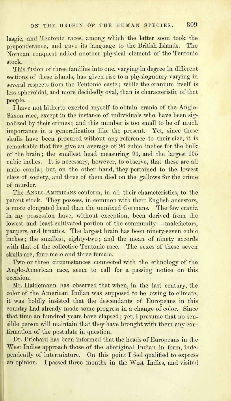 lasgic, and Teutonic races, among which the latter soon took the preponderance, and gave its language to the British Islands. The Norman conquest added another physical element of the Teutonic stock. This fusion of three families into one, varying in degree in different sections of these islands, has given rise to a physiognomy varying in several respects from the Teutonic caste; while the cranium itself is less spheroidal, and more decidedly oval, than is characteristic of that people. I have not hitherto exerted myself to obtain crania of the Anglo- Saxon race, except in the instance of individuals who have been sig- nalized by their crimes ; and this number is too small to be of much importance in a generalization like the present. Yet, since these skulls have been procured without any reference to their size, it is remarkable that five give an average of 96 cubic inches for the bulk of the brain; the smallest head measuring 91, and the largest 105 cubic inches. It is necessary, however, to observe, that these are all male crania; but, on the other hand, they pertained to the lowest class of society, and three of them died on the gallows for the crime of murder. The Anglo-Americans conform, in all their characteristics, to the parent stock. They possess, in common with their English ancestors, a more elongated head than the unmixed Germans. The few crania in my possession have, without exception, been derived from the lowest and least cultivated portion of the community — malefactors, paupers, and lunatics. The largest brain has been ninety-seven cubic inches; the smallest, eighty-two; and the mean of ninety accords with that of the collective Teutonic race. The sexes of these seven skulls are, four male and three female. Two or three circumstances connected with the ethnology of the Anglo-American race, seem to call for a passing notice on this occasion. Mr. Haldemann has observed that when, in the last century, the color of the American Indian was supposed to be owing to climate, it was boldly insisted that the descendants of Europeans in this country had already made some progress in a change of color. Since that time an hundred years have elapsed; yet, I presume that no sen- sible person will maintain that they have brought with them any con- firmation of the postulate in question. Dr. Prichard has been informed that the heads of Europeans in the West Indies approach those of the aboriginal Indian in form, inde- pendently of intermixture. On this point I feel qualified to express an opinion. I passed three months in the West Indies, and visited