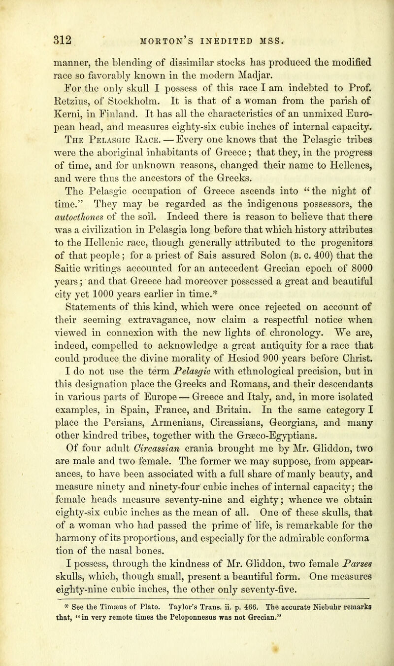 manner, the blending of dissimilar stocks has produced the modified race so favorably known in the modern Madjar. For the only skull I possess of this race I am indebted to Prof. Retzius, of Stockholm. It is that of a woman from the parish of Kerni, in Finland. It has all the characteristics of an unmixed Euro- pean head, and measures eighty-six cubic inches of internal capacity. The Pelasgic Race. — Every one knows that the Pelasgic tribes were the aboriginal inhabitants of Greece; that they, in the progress of time, and for unknown reasons, changed their name to Hellenes, and were thus the ancestors of the Greeks. The Pelasgic occupation of Greece ascends into the night of time. They may be regarded as the indigenous possessors, the autocthones of the soil. Indeed there is reason to believe that there was a civilization in Pelasgia long before that which history attributes to the Hellenic race, though generally attributed to the progenitors of that people; for a priest of Sais assured Solon (b. c. 400) that the Saitic writings accounted for an antecedent Grecian epoch of 8000 years; and that Greece had moreover possessed a great and beautiful city yet 1000 years earlier in time.* Statements of this kind, which were once rejected on account of their seeming extravagance, now claim a respectful notice when viewed in connexion with the new lights of chronology. We are, indeed, compelled to acknowledge a great antiquity for a race that could produce the divine morality of Hesiod 900 years before Christ. I do not use the term Pelasgic with ethnological precision, but in this designation place the Greeks and Romans, and their descendants in various parts of Europe — Greece and Italy, and, in more isolated examples, in Spain, France, and Britain. In the same category I place the Persians, Armenians, Circassians, Georgians, and many other kindred tribes, together with the Grseco-Egyptians. Of four adult Circassian crania brought me by Mr. Gliddon, two are male and two female. The former we may suppose, from appear- ances, to have been associated with a full share of manly beauty, and measure ninety and ninety-four' cubic inches of internal capacity; the female heads measure seventy-nine and eighty; whence we obtain eighty-six cubic inches as the mean of all. One of these skulls, that of a woman who had passed the prime of life, is remarkable for the harmony of its proportions, and especially for the admirable conforma tion of the nasal bones. I possess, through the kindness of Mr. Gliddon, two female Parsed skulls, wdiich, though small, present a beautiful form. One measures eighty-nine cubic inches, the other only seventy-five. * See the Timteus of Plato. Taylor's Trans, ii. p. 466. The accurate Niebuhr remarks that, in very remote times the Peloponnesus was not Grecian.