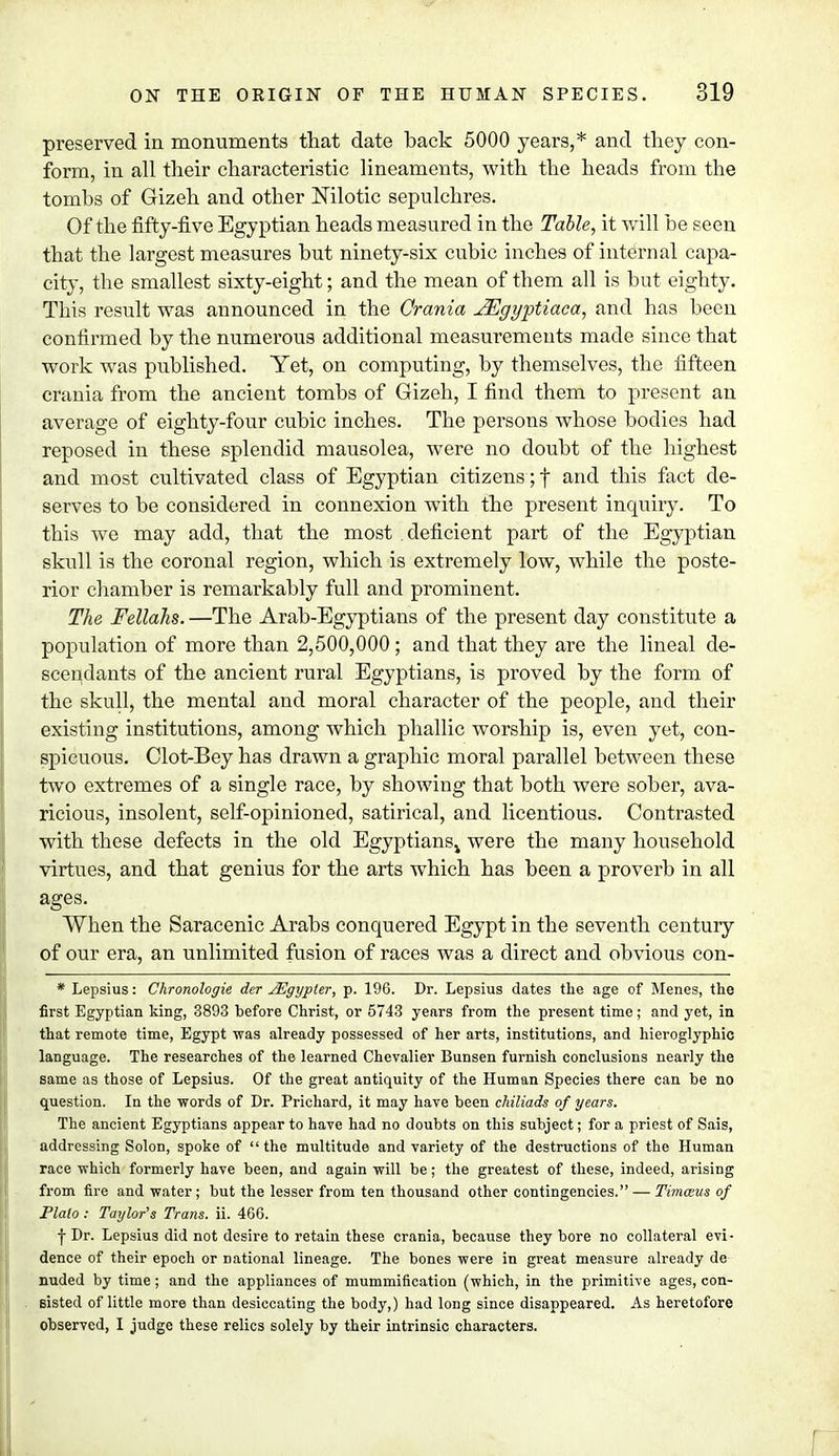 preserved in monuments that date back 5000 years,* and they eon- form, in all their characteristic lineaments, with the heads from the tombs of Gizeh and other Nilotic sepulchres. Of the fifty-five Egyptian heads measured in the Table, it will be seen that the largest measures but ninety-six cubic inches of internal capa- city, the smallest sixty-eight; and the mean of them all is but eighty. This result was announced in the Crania JEgyptiaca, and has been confirmed by the numerous additional measurements made since that work was published. Yet, on computing, by themselves, the fifteen crania from the ancient tombs of Gizeh, I find them to present an average of eighty-four cubic inches. The persons whose bodies had reposed in these splendid mausolea, were no doubt of the highest and most cultivated class of Egyptian citizens;! an(^ this fact de- serves to be considered in connexion with the present inquiry. To this we may add, that the most deficient part of the Egyptian skull is the coronal region, which is extremely low, while the poste- rior chamber is remarkably full and prominent. The Fellahs. —The Arab-Egyptians of the present day constitute a population of more than 2,500,000 ; and that they are the lineal de- scendants of the ancient rural Egyptians, is proved by the form of the skull, the mental and moral character of the people, and their existing institutions, among which phallic worship is, even yet, con- spicuous. Clot-Bey has drawn a graphic moral parallel between these two extremes of a single race, by showing that both were sober, ava- ricious, insolent, self-opinioned, satirical, and licentious. Contrasted with these defects in the old Egyptians^ were the many household virtues, and that genius for the arts which has been a proverb in all ages. When the Saracenic Arabs conquered Egypt in the seventh century of our era, an unlimited fusion of races was a direct and obvious con- * Lepsius: Chronologie der JEgypter, p. 196. Dr. Lepsius dates the age of Menes, the first Egyptian king, 3893 before Christ, or 5743 years from the present time; and yet, in that remote time, Egypt was already possessed of her arts, institutions, and hieroglyphic language. The researches of the learned Chevalier Bunsen furnish conclusions nearly the same as those of Lepsius. Of the great antiquity of the Human Species there can be no question. In the words of Dr. Prichard, it may have been chiliads of years. The ancient Egyptians appear to have had no doubts on this subject; for a priest of Sais, addressing Solon, spoke of the multitude and variety of the destructions of the Human race which formerly have been, and again will be; the greatest of these, indeed, arising from fire and water; but the lesser from ten thousand other contingencies. — Timwus of Plato : Taylor's Trans, ii. 466. | Dr. Lepsius did not desire to retain these crania, because they bore no collateral evi- dence of their epoch or national lineage. The bones were in great measure already de nuded by time; and the appliances of mummification (which, in the primitive ages, con- sisted of little more than desiccating the body,) had long since disappeared. As heretofore observed, I judge these relics solely by their intrinsic characters.