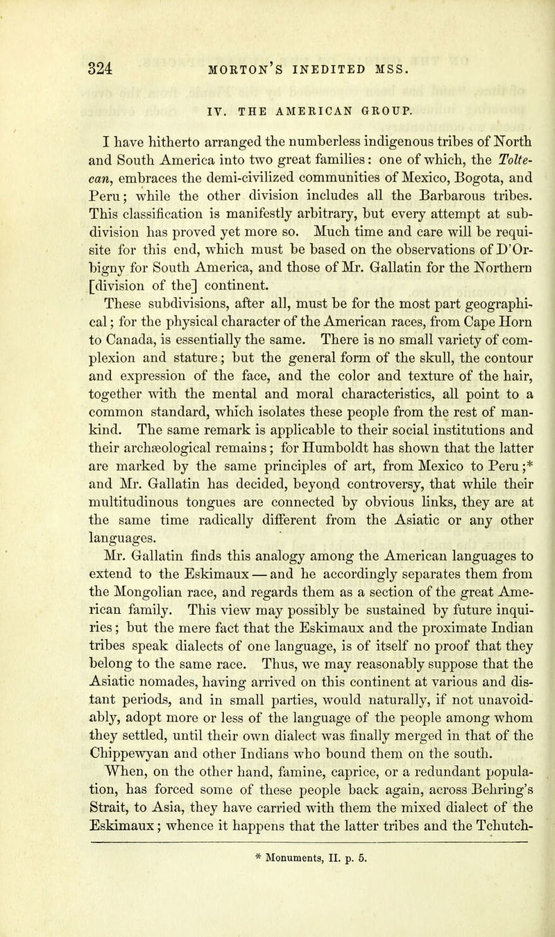 IV. THE AMERICAN GROUP. I have hitherto arranged the numberless indigenous tribes of North and South America into two great families: one of which, the Tolte- ean, embraces the demi-civilized communities of Mexico, Bogota, and Peru; while the other division includes all the Barbarous tribes. This classification is manifestly arbitrary, but every attempt at sub- division has proved yet more so. Much time and care will be requi- site for this end, which must be based on the observations of D'Or- bigny for South America, and those of Mr. Gallatin for the Northern [division of the] continent. These subdivisions, after all, must be for the most part geographi- cal ; for the physical character of the American races, from Cape Horn to Canada, is essentially the same. There is no small variety of com- plexion and stature; but the general form of the skull, the contour and expression of the face, and the color and texture of the hair, together with the mental and moral characteristics, all point to a common standard, which isolates these people from the rest of man- kind. The same remark is applicable to their social institutions and their archaeological remains; for Humboldt has shown that the latter are mai'ked by the same principles of art, from Mexico to Peru ;* and Mr. Gallatin has decided, beyond controversy, that while their multitudinous tongues are connected by obvious links, they are at the same time radically different from the Asiatic or any other languages. Mr. Gallatin finds this analogy among the American languages to extend to the Eskimaux — and he accordingly separates them from the Mongolian race, and regards them as a section of the great Ame- rican family. This view may possibly be sustained by future inqui- ries ; but the mere fact that the Eskimaux and the proximate Indian tribes speak dialects of one language, is of itself no proof that they belong to the same race. Thus, we may reasonably suppose that the Asiatic nomades, having arrived on this continent at various and dis- tant periods, and in small parties, would naturally, if not unavoid- ably, adopt more or less of the language of the people among whom they settled, until their own dialect was finally merged in that of the Chippewyan and other Indians who bound them on the south. When, on the other hand, famine, caprice, or a redundant popula- tion, has forced some of these people back again, across Behring's Strait, to Asia, they have carried with them the mixed dialect of the Eskimaux; whence it happens that the latter tribes and the Tchutch- * Monuments, II. p. 5.