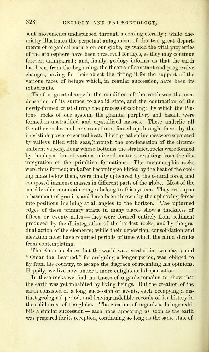 sent movements undisturbed through a coming eternity; while che- mistry illustrates the perpetual antagonism of the two great depart- ments of organical nature on our globe, by which the vital properties of the atmosphere have been preserved for ages, as they may continue forever, unimpaired; and, finally, geology informs us that the earth has been, from the beginning, the theatre of constant and progressive changes, having for their object the fitting it for the support of the various races of beings which, in regular succession, have been its inhabitants. The first great change in the condition of the earth was the con- densation of its surface to a solid state, and the contraction of the newly-formed crust during the process of cooling; by which the Plu- tonic rocks of our system, the granite, porphyry and basalt, were formed in unstratified and crystallized masses. These underlie all the other rocks, and are sometimes forced up through them by the irresistible power of central heat. Their great eminences were separated by valleys filled with seas, (through the condensation of the circum- ambient vapors), along whose bottoms the stratified rocks were formed by the deposition of various mineral matters resulting from the dis- integration of the primitive formations. The metamorphic rocks were thus formed; and, after becoming solidified by the heat of the cool- ing mass below them, were finally upheaved by the central force, and composed immense masses in different parts of the globe. Most of the considerable mountain ranges belong to this system. They rest upon a basement of granite, and have been thrown by the upheaving forces into positions inclining at all angles to the horizon. The upturned edges of these primary strata in many places show a thickness of fifteen or twenty miles — they were formed entirely from sediment produced by the disintegration of the hardest rocks, and by the gra- dual action of the elements; while their deposition, consolidation and elevation must have required periods of time which the mind shrinks from contemplating. The Koran declares that the world was created in two days; and Omar the Learned, for assigning a longer period, was obliged to fly from his country, to escape the disgrace of recanting his opinions. Happily, we live now under a more enlightened dispensation. In these rocks we find no traces of organic remains to show that the earth was yet inhabited by living beings. But the creation of the earth consisted of a long succession of events, each occupying a dis- tinct geological period, and leaving indelible records of its history in the solid crust of the globe. The creation of organized beings exhi- bits a similar succession — each race, appearing as soon as the earth was prepared for its reception, continuing so long as the same state of