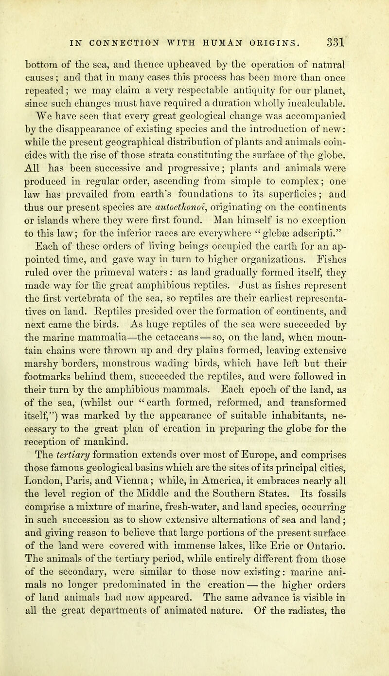 bottom of the sea, and thence upheaved by the operation of natural causes ; and that in many cases this process has been more than once repeated; Ave may claim a very respectable antiquity for our planet, since such changes must have required a duration wholly incalculable. We have seen that every great geological change was accompanied by the disappearance of existing species and the introduction of new: while the present geographical distribution of plants and animals coin- cides with the rise of those strata constituting the surface of the globe. All has been successive and progressive; plants and animals were produced in regular order, ascending from simple to complex; one law has prevailed from earth's foundations to its superficies; and thus our present species are autocthonoi, originating on the continents or islands where they were first found. Man himself is no exception to this law; for the inferior races are everywhere glebse adscripti. Each of these orders of living beings occupied the earth for an ap- pointed time, and gave way in turn to higher organizations. Fishes ruled over the primeval waters: as land gradually formed itself, they made way for the great amphibious reptiles. Just as fishes represent the first vertebrata of the sea, so reptiles are their earliest representa- tives on land. Reptiles presided over the formation of continents, and next came the birds. As huge reptiles of the sea were succeeded by the marine mammalia—the cetaceans — so, on the land, when moun- tain chains were thrown up and dry plains formed, leaving extensive marshy borders, monstrous wading birds, which have left but their footmarks behind them, succeeded the reptiles, and were followed in their turn by the amphibious mammals. Each epoch of the land, as of the sea, (whilst our earth formed, reformed, and transformed itself,) was marked by the appearance of suitable inhabitants, ne- cessary to the great plan of creation in preparing the globe for the reception of mankind. The tertiary formation extends over most of Europe, and comprises those famous geological basins which are the sites of its principal cities, London, Paris, and Vienna; while, in America, it embraces nearly all the level region of the Middle and the Southern States. Its fossils comprise a mixture of marine, fresh-water, and land species, occurring in such succession as to show extensive alternations of sea and land; and giving reason to believe that large portions of the present surface of the land were covered with immense lakes, like Erie or Ontario. The animals of the tertiary period, while entirely different from those of the secondary, were similar to those now existing: marine ani- mals no longer predominated in the creation — the higher orders of land animals had now appeared. The same advance is visible in all the great departments of animated nature. Of the radiates, the