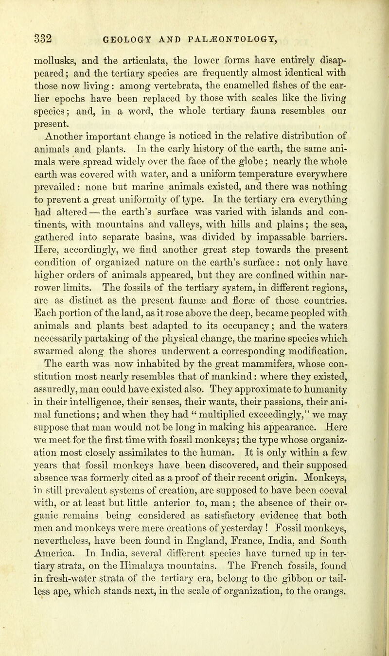 mollusks, and the articulata, the lower forms have entirely disap- peared ; and the tertiary species are frequently almost identical with those now living: among vertebrata, the enamelled fishes of the ear- lier epochs have been replaced by those with scales like the living species; and, in a word, the whole tertiary fauna resembles our present. Another important change is noticed in the relative distribution of animals and plants. In the early history of the earth, the same ani- mals were spread widely over the face of the globe; nearly the whole earth was covered with water, and a uniform temperature everywhere prevailed: none but marine animals existed, and there was nothing to prevent a great uniformity of type. In the tertiary era everything had altered — the earth's surface was varied with islands and con- tinents, with mountains and valleys, with hills and plains; the sea, gathered into separate basins, was divided by impassable barriers. Here, accordingly, we find another great step towards the present condition of organized nature on the earth's surface: not only have higher orders of animals appeared, but they are confined within nar- rower limits. The fossils of the tertiary system, in different regions, are as distinct as the present faunae and florae of those countries. Each portion of the land, as it rose above the deep, became peopled with animals and plants best adapted to its occupancy; and the waters necessarily partaking of the physical change, the marine species which swarmed along the shores underwent a corresponding modification. The earth was now inhabited by the great mammifers, whose con- stitution most nearly resembles that of mankind: where they existed, assuredly, man could have existed also. They approximate to humanity in their intelligence, their senses, their wants, their passions, their ani- mal functions; and when they had multiplied exceedingly, we may suppose that man would not be long in making his appearance. Here we meet for the first time with fossil monkeys; the type whose organiz- ation most closely assimilates to the human. It is only within a few years that fossil monkeys have been discovered, and their supposed absence was formerly cited as a proof of their recent origin. Monkeys, in still prevalent systems of creation, are supposed to have been coeval with, or at least but little anterior to, man; the absence of their or- ganic remains being considered as satisfactory evidence that both men and monkeys were mere creations of yesterday ! Fossil monkeys, nevertheless, have been found in England, France, India, and South America. In India, several different species have turned up in ter- tiary strata, on the Himalaya mountains. The French fossils, found in fresh-water strata of the tertiary era, belong to the gibbon or tail- less ape, which stands next, in the scale of organization, to the oraugs.