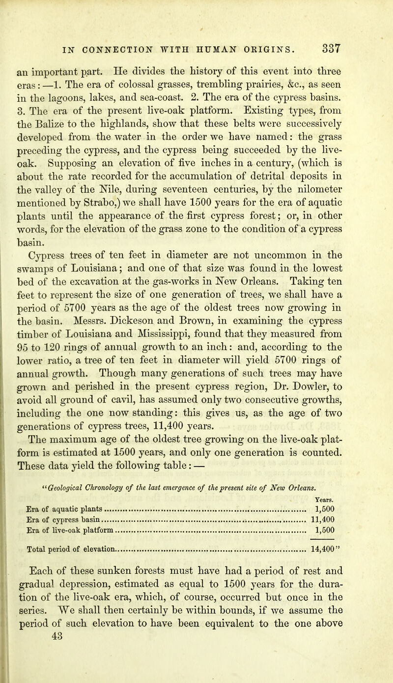 an important part. He divides the history of this event into three eras: —l. The era of colossal grasses, trembling prairies, &c, as seen in the lagoons, lakes, and sea-coast. 2. The era of the cypress basins. 3. The era of the present live-oak platform. Existing types, from the Balize to the highlands, show that these belts were successively developed from the water in the order we have named: the grass preceding the cypress, and the cypress being succeeded by the live- oak. Supposing an elevation of five inches in a century, (which is about the rate recorded for the accumulation of detrital deposits in the valley of the Nile, during seventeen centuries, by the nilometer mentioned by Strabo,) we shall have 1500 years for the era of aquatic plants until the appearance of the first cypress forest; or, in other words, for the elevation of the grass zone to the condition of a cypress basin. Cypress trees of ten feet in diameter are not uncommon in the swamps of Louisiana; and one of that size was found in the lowest bed of the excavation at the gas-works in New Orleans. Taking ten feet to represent the size of one generation of trees, we shall have a period of 5700 years as the age of the oldest trees now growing in the basin. Messrs. Dickeson and Brown, in examining the cypress timber of Louisiana and Mississippi, found that they measured from 95 to 120 rings of annual growth to an inch: and, according to the lower ratio, a tree of ten feet in diameter will yield 5700 rings of annual growth. Though many generations of such trees may have grown and perished in the present cypress region, Dr. Dowler, to avoid all ground of cavil, has assumed only two consecutive growths, including the one now standing: this gives us, as the age of two generations of cypress trees, 11,400 years. The maximum age of the oldest tree growing on the live-oak plat- form is estimated at 1500 years, and only one generation is counted. These data yield the following table: — Geological Chronology of the last emergence of the present site of New Orleans. Years. Era of aquatic plants 1,500 Era of cypress basin 11,400 Era of live-oak platform 1,500 Total period of elevation 14,400 Each of these sunken forests must have had a period of rest and gradual depression, estimated as equal to 1500 years for the dura- tion of the live-oak era, which, of course, occurred but once in the series. We shall then certainly be within bounds, if we assume the period of such elevation to have been equivalent to the one above 43