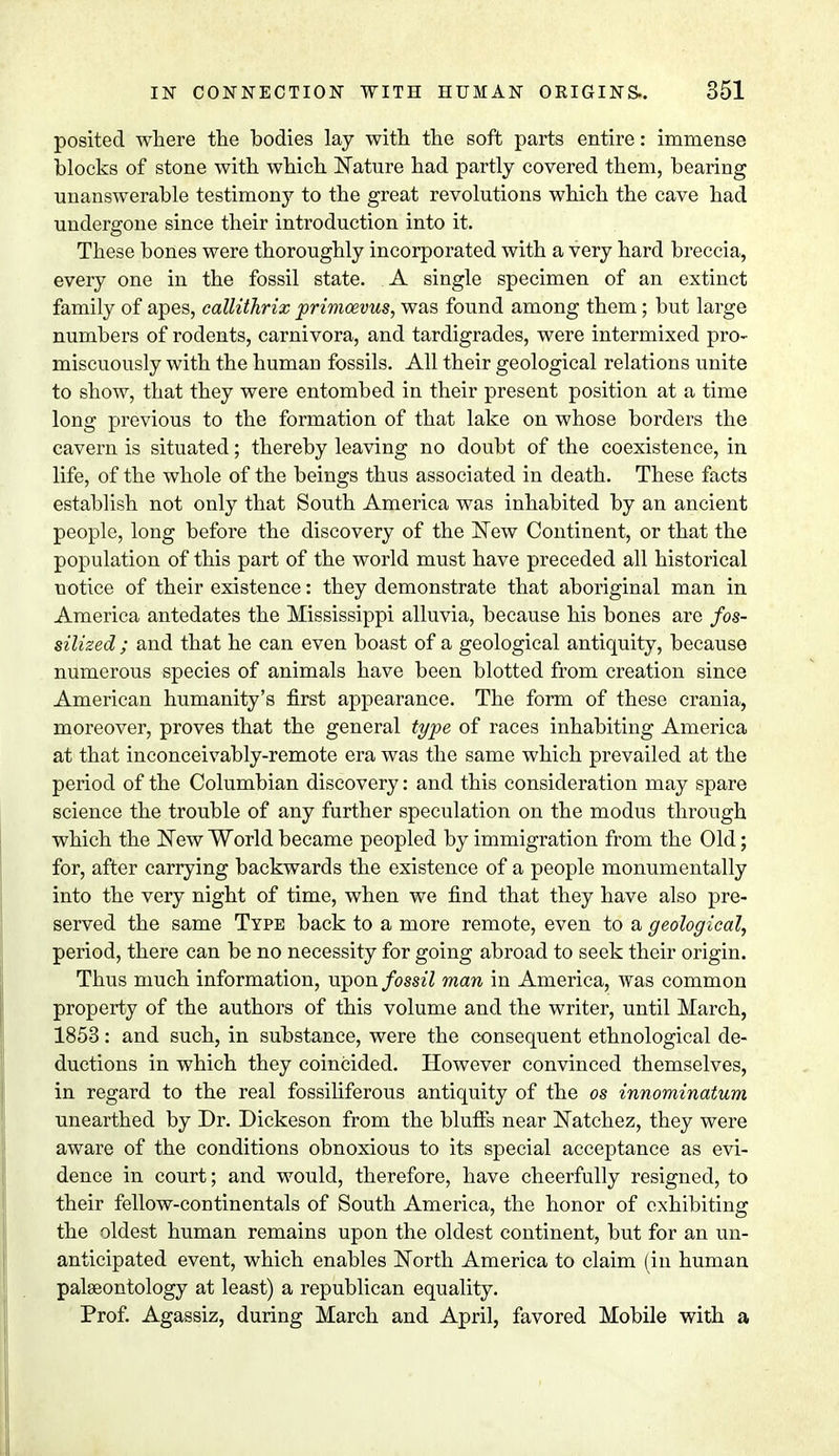 posited where the bodies lay with the soft parts entire: immense blocks of stone with which Nature had partly covered them, bearing unanswerable testimony to the great revolutions which the cave had undergone since their introduction into it. These bones were thoroughly incorporated with a very hard breccia, every one in the fossil state. A single specimen of an extinct family of apes, callithrix primoevus, was found among them; but large numbers of rodents, carnivora, and tardigrades, were intermixed pro- miscuously with the human fossils. All their geological relations unite to show, that they were entombed in their present position at a time long previous to the formation of that lake on whose borders the cavern is situated; thereby leaving no doubt of the coexistence, in life, of the whole of the beings thus associated in death. These facts establish not only that South America was inhabited by an ancient people, long before the discovery of the New Continent, or that the population of this part of the world must have preceded all historical notice of their existence: they demonstrate that aboriginal man in America antedates the Mississippi alluvia, because his bones are fos- silized ; and that he can even boast of a geological antiquity, because numerous species of animals have been blotted from creation since American humanity's first appearance. The form of these crania, moreover, proves that the general type of races inhabiting America at that inconceivably-remote era was the same which prevailed at the period of the Columbian discovery: and this consideration may spare science the trouble of any further speculation on the modus through which the New World became peopled by immigration from the Old; for, after carrying backwards the existence of a people monumentally into the very night of time, when we find that they have also pre- served the same Type back to a more remote, even to a geological, period, there can be no necessity for going abroad to seek their origin. Thus much information, upon/om7 man in America, was common property of the authors of this volume and the writer, until March, 1853: and such, in substance, were the consequent ethnological de- ductions in which they coincided. However convinced themselves, in regard to the real fossiliferous antiquity of the os innominatum unearthed by Dr. Dickeson from the bluffs near Natchez, they were aware of the conditions obnoxious to its special acceptance as evi- dence in court; and would, therefore, have cheerfully resigned, to their fellow-continentals of South America, the honor of exhibiting the oldest human remains upon the oldest continent, but for an un- anticipated event, which enables North America to claim (in human palaeontology at least) a republican equality. Prof. Agassiz, during March and April, favored Mobile with a