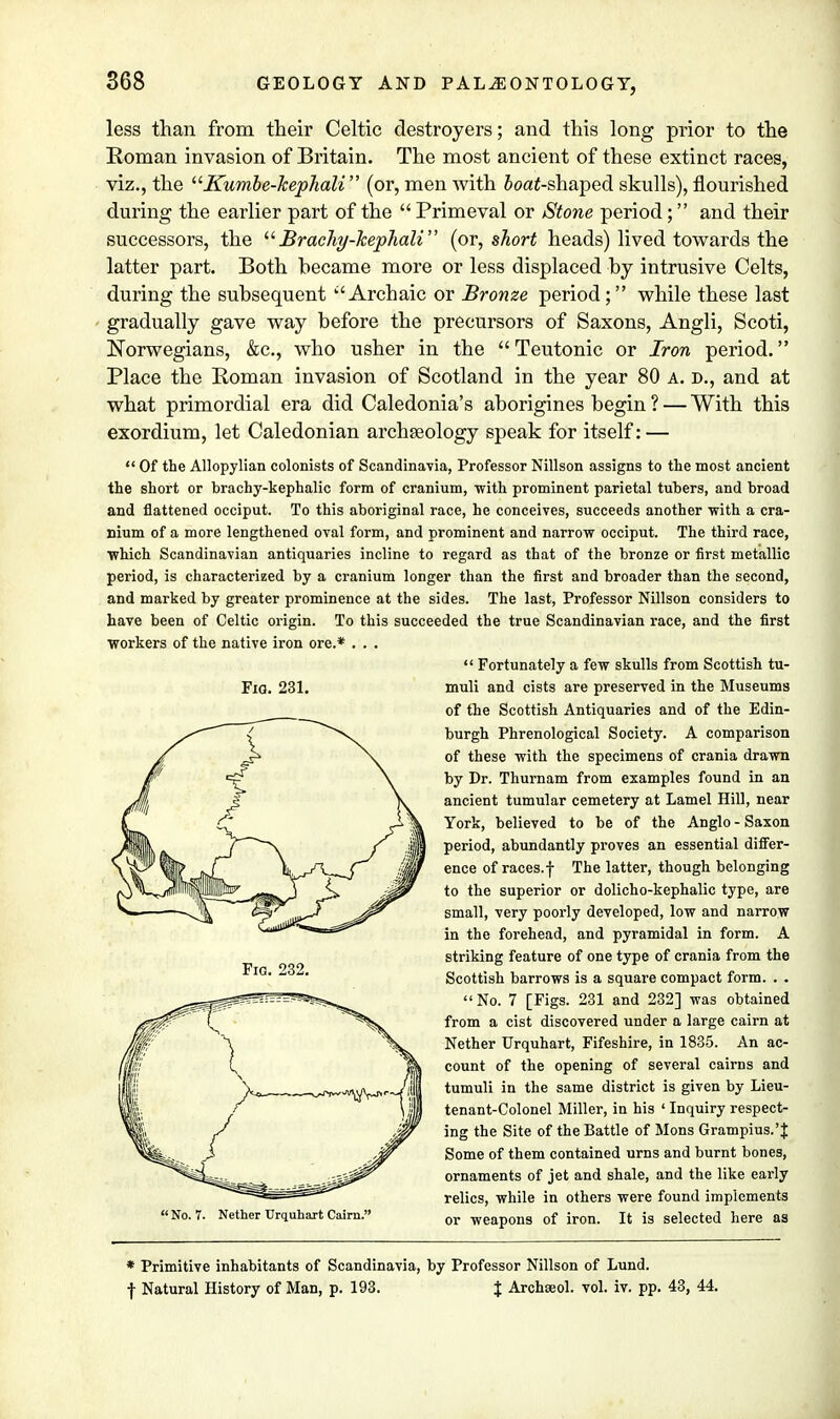 less than from their Celtic destroyers; and this long prior to the Roman invasion of Britain. The most ancient of these extinct races, viz., the Kumbe-kephali  (or, men with 5oaf-shaped skulls), flourished during the earlier part of the  Primeval or Stone period; and their successors, the Brachy-kephali (or, short heads) lived towards the latter part. Both became more or less displaced by intrusive Celts, during the subsequent Archaic or Bronze period; while these last gradually gave way before the precursors of Saxons, Angli, Scoti, Norwegians, &c, who usher in the Teutonic or Iron period. Place the Roman invasion of Scotland in the year 80 a. d., and at what primordial era did Caledonia's aborigines begin ? — With this exordium, let Caledonian archseology speak for itself: —  Of the Allopylian colonists of Scandinavia, Professor Nillson assigns to the most ancient the short or brachy-kephalic form of cranium, with prominent parietal tubers, and broad and flattened occiput. To this aboriginal race, he conceives, succeeds another with a cra- nium of a more lengthened oval form, and prominent and narrow occiput. The third race, which Scandinavian antiquaries incline to regard as that of the bronze or first metallic period, is characterized by a cranium longer than the first and broader than the second, and marked by greater prominence at the sides. The last, Professor Nillson considers to have been of Celtic origin. To this succeeded the true Scandinavian race, and the first workers of the native iron ore.* . . .  Fortunately a few skulls from Scottish tu- Fig. 231. muli and cists are preserved in the Museums of the Scottish Antiquaries and of the Edin- burgh Phrenological Society. A comparison of these with the specimens of crania drawn by Dr. Thurnam from examples found in an ancient tumular cemetery at Lamel Hill, near York, believed to be of the Anglo - Saxon period, abundantly proves an essential differ- ence of races.f The latter, though belonging to the superior or dolicho-kephalic type, are small, very poorly developed, low and narrow in the forehead, and pyramidal in form. A striking feature of one type of crania from the Scottish barrows is a square compact form. . . No. 7 [Figs. 231 and 232] was obtained from a cist discovered under a large cairn at Nether Urquhart, Fifeshire, in 1835. An ac- count of the opening of several cairns and tumuli in the same district is given by Lieu- tenant-Colonel Miller, in his ' Inquiry respect- ing the Site of the Battle of Mons Grampius.'J Some of them contained urns and burnt bones, ornaments of jet and shale, and the like early relics, while in others were found implements No. 7. Nether Urquhart Cairn. or weapong 0f iron. It is selected here 88 * Primitive inhabitants of Scandinavia, by Professor Nillson of Lund. f Natural History of Man, p. 193. % Archseol. vol. iv. pp. 43, 44.