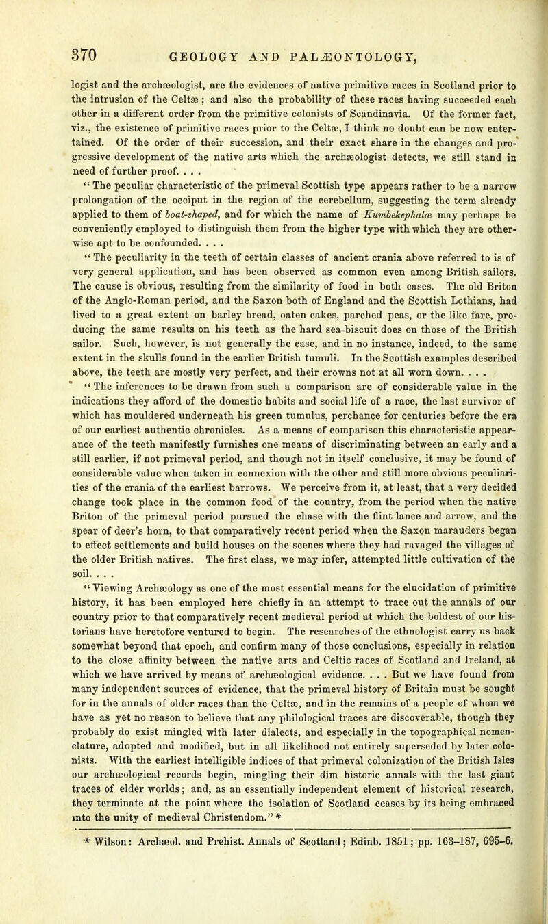 logist and the archaeologist, are the evidences of native primitive races in Scotland prior to the intrusion of the Celtae ; and also the probability of these races having succeeded each other in a different order from the primitive colonists of Scandinavia. Of the former fact, viz., the existence of primitive races prior to the Celtae, I think no doubt can be now enter- tained. Of the order of their succession, and their exact share in the changes and pro- gressive development of the native arts -which the archaeologist detects, -we still stand in need of further proof. . . .  The peculiar characteristic of the primeval Scottish type appears rather to be a narrow prolongation of the occiput in the region of the cerebellum, suggesting the term already applied to them of boat-shaped, and for which the name of Kumbekephala: may perhaps be conveniently employed to distinguish them from the higher type with which they are other- wise apt to be confounded. . . .  The peculiarity in the teeth of certain classes of ancient crania above referred to is of very general application, and has been observed as common even among British sailors. The cause is obvious, resulting from the similarity of food in both cases. The old Briton of the Anglo-Roman period, and the Saxon both of England and the Scottish Lothians, had lived to a great extent on barley bread, oaten cakes, parched peas, or the like fare, pro- ducing the same results on his teeth as the hard sea-biscuit does on those of the British sailor. Such, however, is not generally the case, and in no instance, indeed, to the same extent in the skulls found in the earlier British tumuli. In the Scottish examples described above, the teeth are mostly very perfect, and their crowns not at all worn down. . . .  The inferences to be drawn from such a comparison are of considerable value in the indications they afford of the domestic habits and social life of a race, the last survivor of which has mouldered underneath his green tumulus, perchance for centuries before the era of our earliest authentic chronicles. As a means of comparison this characteristic appear- ance of the teeth manifestly furnishes one means of discriminating between an early and a still earlier, if not primeval period, and though not in itself conclusive, it may be found of considerable value when taken in connexion with the other and still more obvious peculiari- ties of the crania of the earliest barrows. We perceive from it, at least, that a very decided change took place in the common food of the country, from the period when the native Briton of the primeval period pursued the chase with the flint lance and arrow, and the spear of deer's horn, to that comparatively recent period when the Saxon marauders began to effect settlements and build houses on the scenes where they had ravaged the villages of the older British natives. The first class, we may infer, attempted little cultivation of the soil. . . . Viewing Archaeology as one of the most essential means for the elucidation of primitive history, it has been employed here chiefly in an attempt to trace out the annals of our country prior to that comparatively recent medieval period at which the boldest of our his- torians have heretofore ventured to begin. The researches of the ethnologist carry us back somewhat beyond that epoch, and confirm many of those conclusions, especially in relation to the close affinity between the native arts and Celtic races of Scotland and Ireland, at which we have arrived by means of archaeological evidence. . . . But we have found from many independent sources of evidence, that the primeval history of Britain must be sought for in the annals of older races than the Celtas, and in the remains of a people of whom we have as yet no reason to believe that any philological traces are discoverable, though they probably do exist mingled with later dialects, and especially in the topographical nomen- clature, adopted and modified, but in all likelihood not entirely superseded by later colo- nists. With the earliest intelligible indices of that primeval colonization of the British Isles our archaeological records begin, mingling their dim historic annals with the last giant traces of elder worlds; and, as an essentially independent element of historical research, they terminate at the point where the isolation of Scotland ceases by its being embraced into the unity of medieval Christendom.* * Wilson: Archaeol. and Prehist. Annals of Scotland; Edinb. 1851; pp. 163-187, 695-6.