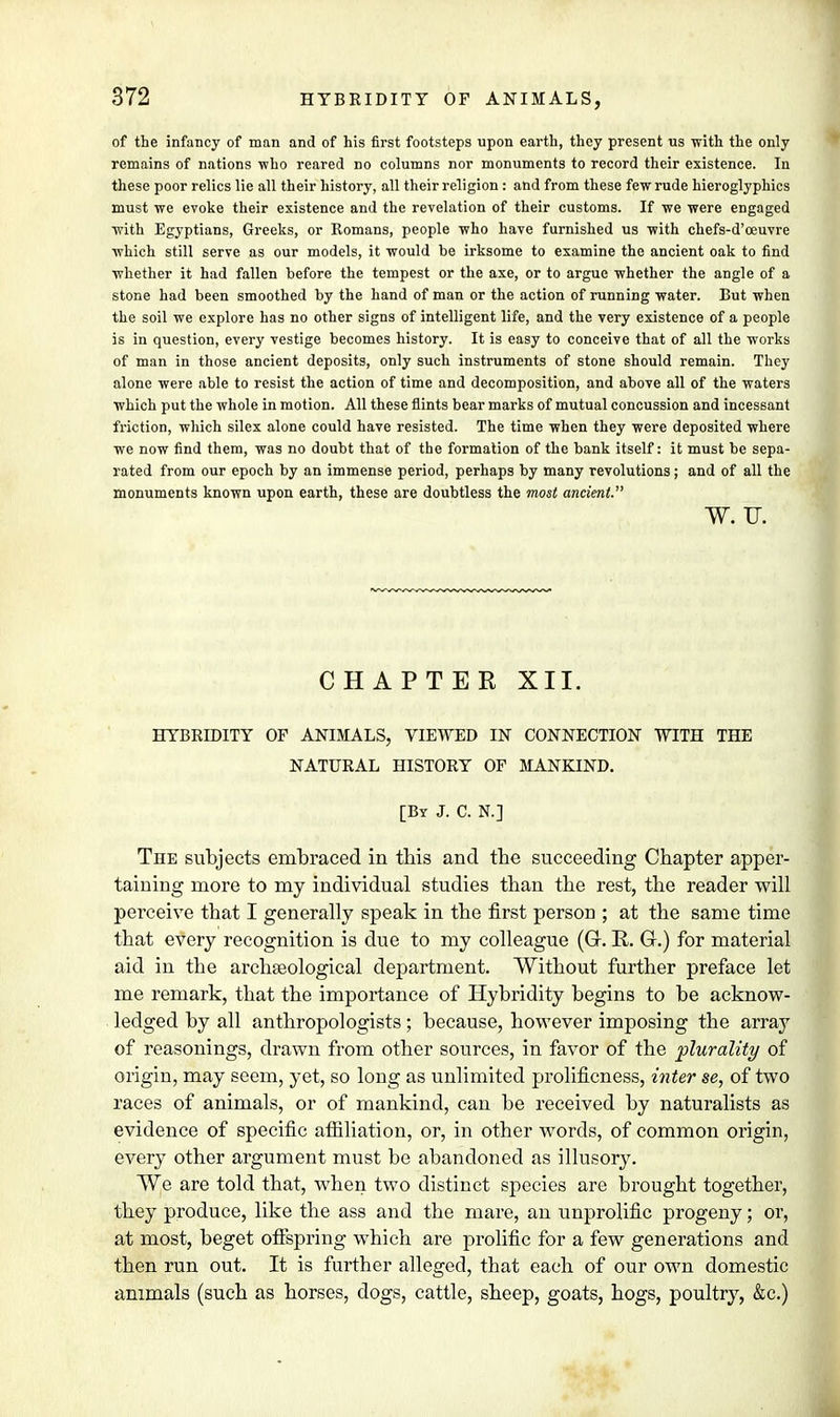 of the infancy of man and of his first footsteps upon earth, they present us with the only remains of nations who reared no columns nor monuments to record their existence. In these poor relics lie all their history, all their religion : and from these few rude hieroglyphics must we evoke their existence and the revelation of their customs. If we were engaged with Egyptians, Greeks, or Romans, people who have furnished us with chefs-d'oeuvre which still serve as our models, it would be irksome to examine the ancient oak to find whether it had fallen before the tempest or the axe, or to argue whether the angle of a stone had been smoothed by the hand of man or the action of running water. But when the soil we explore has no other signs of intelligent life, and the very existence of a people is in question, every vestige becomes history. It is easy to conceive that of all the works of man in those ancient deposits, only such instruments of stone should remain. They alone were able to resist the action of time and decomposition, and above all of the waters which put the whole in motion. All these flints bear marks of mutual concussion and incessant friction, which silex alone could have resisted. The time when they were deposited where we now find them, was no doubt that of the formation of the bank itself: it must be sepa- rated from our epoch by an immense period, perhaps by many revolutions; and of all the monuments known upon earth, these are doubtless the most ancient. W. TJ. CHAPTER XII. HYBRIDITT OF ANIMALS, VIEWED IN CONNECTION WITH THE NATURAL HISTORY OF MANKIND. [By J. C. N.] The subjects embraced in this and the succeeding Chapter apper- taining more to my individual studies than the rest, the reader will perceive that I generally speak in the first person ; at the same time that every recognition is due to my colleague (G. R. G.) for material aid in the archaeological department. Without further preface let me remark, that the importance of Hybridity begins to be acknow- ledged by all anthropologists; because, however imposing the array of reasonings, drawn from other sources, in favor of the plurality of origin, may seem, yet, so long as unlimited prolificness, inter se, of two races of animals, or of mankind, can be received by naturalists as evidence of specific affiliation, or, in other words, of common origin, every other argument must be abandoned as illusory. We are told that, when two distinct species are brought together, they produce, like the ass and the mare, an unprolific progeny; or, at most, beget offspring which are prolific for a few generations and then run out. It is further alleged, that each of our own domestic animals (such as horses, dogs, cattle, sheep, goats, hogs, poultry, &c.)