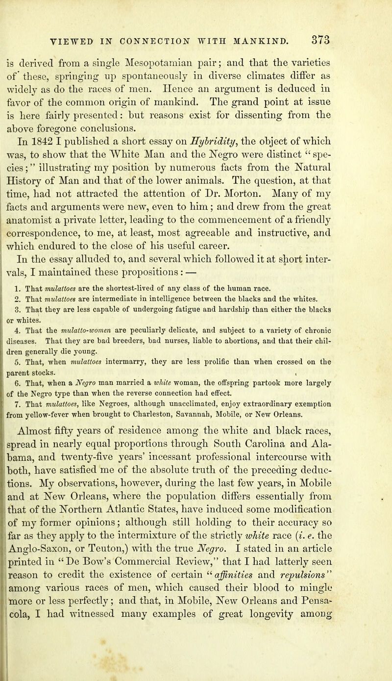 is derived from a single Mesopotamian pair; and that the varieties of' these, springing up spontaneously in diverse climates differ as widely as do the races of men. Hence an argument is deduced in favor of the common origin of mankind. The grand point at issue is here fairly presented: but reasons exist for dissenting from the above foregone conclusions. In 1842 I published a short essay on Hybridity, the object of which was, to show that the White Man and the Negro were distinct  spe- cies; illustrating my position by numerous facts from the Natural History of Man and that of the lower animals. The question, at that time, had not attracted the attention of Dr. Morton. Many of my i facts and arguments were new, even to him; and drew from the great anatomist a private letter, leading to the commencement of a friendly correspondence, to me, at least, most agreeable and instructive, and which endured to the close of his useful career. In the essay alluded to, and several which followed it at short inter- vals, I maintained these propositions : — 1. That mulatloes are the shortest-lived of any class of the human race. 2. That mulattoes are intermediate in intelligence between the blacks and the whites. 3. That they are less capable of undergoing fatigue and hardship than either the blacks i or whites. 4. That the mulatto-ioomen are peculiarly delicate, and subject to a variety of chronic I diseases. That they are bad breeders, bad nurses, liable to abortions, and that their chil- I dren generally die young. 5. That, when mulattoes intermarry, they are less prolific than when crossed on the I parent stocks. ■ 6. That, when a Negro man married a white woman, the offspring partook more largely of the Negro type than when the reverse connection had effect. 7. That mulattoes, like Negroes, although unacclimated, enjoy extraordinary exemption from yellow-fever when brought to Charleston, Savannah, Mobile, or New Orleans. Almost fifty years of residence among the white and black races, spread in nearly equal proportions through South Carolina and Ala- bama, and twenty-five years' incessant professional intercourse with both, have satisfied me of the absolute truth of the preceding deduc- tions. My observations, however, during the last few years, in Mobile and at New Orleans, where the population differs essentially from that of the Northern Atlantic States, have induced some modification of my former opinions; although still holding to their accuracy so far as they apply to the intermixture of the strictly white race (i. e. the Anglo-Saxon, or Teuton,) with the true Negro. I stated in an article printed in De Bow's Commercial Review, that I had latterly seen reason to credit the existence of certain affinities and repulsions''' among various races of men, which caused their blood to mingle more or less perfectly; and that, in Mobile, New Orleans and Pensa- cola, I had witnessed many examples of great longevity among