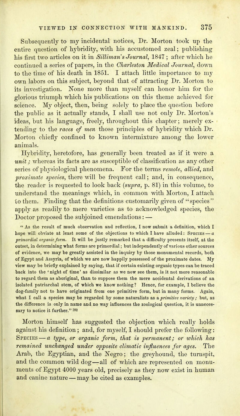 Subsequently to my incidental notices, Dr. Morton took up the entire question of hybridity, with his accustomed zeal; publishing his first two articles on it in Sillimans Journal, 1847 ; after which he continued a series of papers, in the Charleston Medical Journal, down to the time of his death in 1851. I attach little importance to my own labors on this subject, beyond that of attracting Dr. Morton to its investigation. None more than myself can honor him for the glorious triumph which his publications on this theme achieved for science. My object, then, being solely to place the question before the public as it actually stands, I shall use not only Dr. Morton's ideas, but his language, freely, throughout this chapter; merely ex- tending to the races of men those principles of hybridity which Dr. Morton chiefly confined to known intermixture among the lower animals. Hybridity, heretofore, has generally been treated as if it were a unit; whereas its facts are as susceptible of classification as any other series of physiological phenomena. For the terms remote, allied, and proximate species, there will be frequent call; and, in consequence, the reader is requested to look back [supra, p. 81) in this volume, to understand the meanings which, in common with Morton, I attach to them. Finding that the definitions customarily given of species  apply as readily to mere varieties as to acknowledged species, the Doctor proposed the subjoined emendations: —  As the result of much observation and reflection, I now submit a definition, which I hope will obviate at least some of the objections to which I have alluded: Species — a primordial organic form. It will be justly remarked that a difficulty presents itself, at the outset, in determining what forms are primordial; but independently of various other sources of evidence, we may be greatly assisted in the inquiry by those monumental records, both of Egypt and Assyria, of which we are now happily possessed of the proximate dates. My view may be briefly explained by saying, that if certain existing organic types can be traced back into the 'night of time' as dissimilar as we now see them, is it not more reasonable to regard them as aboriginal, than to suppose them the mere accidental derivations of an isolated patriarchal stem, of which we know nothing ? Hence, for example, I believe the dog-family not to have originated from one primitive form, but in many forms. Again, what I call a species may be regarded by some naturalists as a primitive variety; but, as the difference is only in name and no way influences the zoological question, it is unneces- sary to notice it further. 392 Morton himself has suggested the objection which really holds against his definition; and, for myself, I should prefer the following: Species — a type, or organic form, that is permanent; or which has remained unchanged under opposite climatic influences for ages. The Arab, the Egyptian, and the Negro; the greyhound, the turnspit, and the common wild dog—all of which are represented on monu- ments of Egypt 4000 years old, precisely as they now exist in human and canine nature — may be cited as examples.