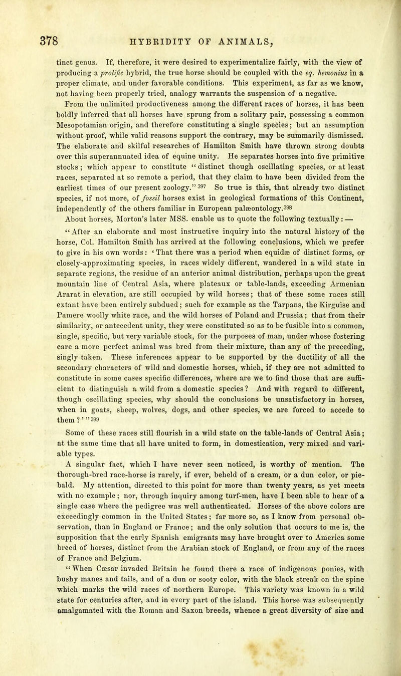 tinct genus. If, therefore, it were desired to experimentalize fairly, 'with the view of producing & prolific hybrid, the true horse should be coupled with the eg. hemonius in a proper climate, and under favorable conditions. This experiment, as far as we know, not having been properly tried, analogy warrants the suspension of a negative. From the unlimited productiveness among the different races of horses, it has been boldly inferred that all horses have sprung from a solitary pair, possessing a common Mesopotamian origin, and therefore constituting a single species; but an assumption without proof, while valid reasons support the contrary, may be summarily dismissed. The elaborate and skilful researches of Hamilton Smith have thrown strong doubts over this superannuated idea of equine unity. He separates horses into five primitive stocks ; which appear to constitute  distinct though oscillating species, or at least races, separated at so remote a period, that they claim to hav-e been divided from the earliest times of our present zoology. 397 So true is this, that already two distinct species, if not more, of fossil horses exist in geological formations of this Continent, independently of the others familiar in European palaeontology.398 About horses, Morton's later MSS. enable us to quote the following textually: — After an elaborate and most instructive inquiry into the natural history of the horse, Col. Hamilton Smith has arrived at the following conclusions, which we prefer to give in his own words: ' That there was a period when equidse of distinct forms, or closely-approximating species, in races widely different, wandered in a wild state in separate regions, the residue of an anterior animal distribution, perhaps upon the great mountain line of Central Asia, where plateaux or table-lands, exceeding Armenian Ararat in elevation, are still occupied by wild horses; that of these some races still extant have been entirely subdued; such for example as the Tarpans, the Kirguise and Pamere woolly white race, and the wild horses of Poland and Prussia; that from their similarity, or antecedent unity, they were constituted so as to be fusible into a common, single, specific, but very variable stock, for the purposes of man, under whose fostering care a more perfect animal was bred from their mixture, than any of the preceding, singly taken. These inferences appear to be supported by the ductility of all the secondary characters of wild and domestic horses, which, if they are not admitted to constitute in some cases specific differences, where are we to find those that are suffi- cient to distinguish a wild from a domestic species ? And with regard to different, though oscillating species, why should the conclusions be unsatisfactory in horses, when in goats, sheep, wolves, dogs, and other species, we are forced to accede to them?'3 Some of these races still flourish in a wild state on the table-lands of Central Asia; at the same time that all have united to form, in domestication, very mixed and vari- able types. A singular fact, which I have never seen noticed, is worthy of mention. The thorough-bred race-horse is rarely, if ever, beheld of a cream, or a dun color, or pie- bald. My attention, directed to this point for more than twenty years, as yet meets with no example; nor, through inquiry among turf-men, have I been able to hear of a single case where the pedigree was well authenticated. Horses of the above colors are exceedingly common in the United States; far more so, as I know from personal ob- servation, than in England or France; and the only solution that occurs to me is, the supposition that the early Spanish emigrants may have brought over to America some breed of horses, distinct from the Arabian stock of England, or from any of the races of France and Belgium.  When Csesar invaded Britain he found there a race of indigenous ponies, with bushy manes and tails, and of a dun or sooty color, with the black streak on the spine which marks the wild races of northern Europe. This variety was known in a wild state for centuries after, and in every part of the island. This horse was subsequently amalgamated with the Roman and Saxon breeds, whence a great diversity of size and