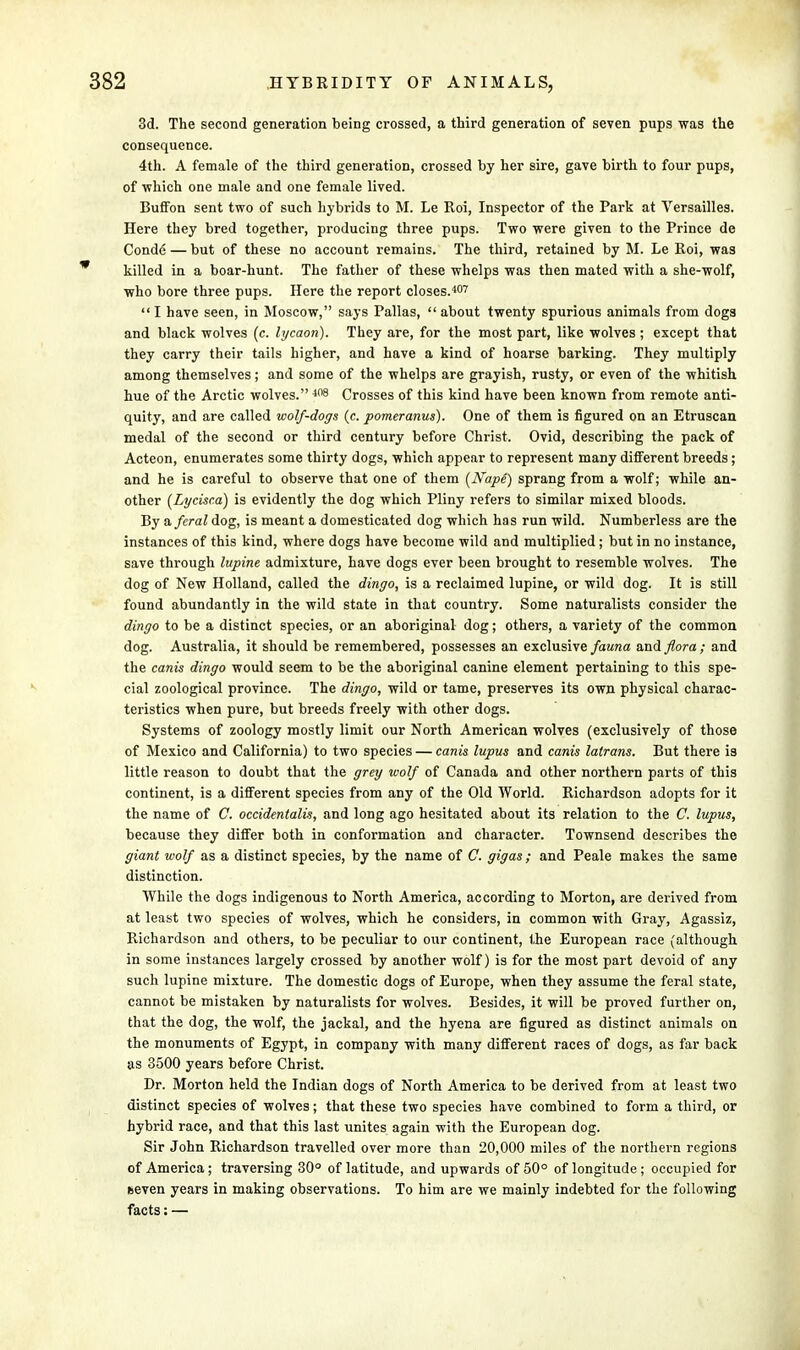 3d. The second generation being crossed, a third generation of seven pups was the consequence. 4th. A female of the third generation, crossed by her sire, gave birth to four pups, of vf hich one male and one female lived. BufFon sent two of such hybrids to M. Le Roi, Inspector of the Park at Versailles. Here they bred together, producing three pups. Two were given to the Prince de Conde — but of these no account remains. The third, retained by M. Le Roi, was killed in a boar-hunt. The father of these whelps was then mated with a she-wolf, who bore three pups. Here the report closes.407 I have seen, in Moscow, says Pallas, about twenty spurious animals from dogs and black wolves (c. lycaon). They are, for the most part, like wolves; except that they carry their tails higher, and have a kind of hoarse barking. They multiply among themselves; and some of the whelps are grayish, rusty, or even of the whitish hue of the Arctic wolves. 408 Crosses of this kind have been known from remote anti- quity, and are called wolf-dogs (c. pomeranus). One of them is figured on an Etruscan medal of the second or third century before Christ. Ovid, describing the pack of Acteon, enumerates some thirty dogs, which appear to represent many different breeds; and he is careful to observe that one of them (Nape) sprang from a wolf; while an- other (Lycisca) is evidently the dog which Pliny refers to similar mixed bloods. By a feral dog, is meant a domesticated dog which has run wild. Numberless are the instances of this kind, where dogs have become wild and multiplied; but in no instance, save through lupine admixture, have dogs ever been brought to resemble wolves. The dog of New Holland, called the dingo, is a reclaimed lupine, or wild dog. It is still found abundantly in the wild state in that country. Some naturalists consider the dingo to be a distinct species, or an aboriginal dog; others, a variety of the common dog. Australia, it should be remembered, possesses an exclusive fauna and flora ; and the cants dingo would seem to be the aboriginal canine element pertaining to this spe- cial zoological province. The dingo, wild or tame, preserves its own physical charac- teristics when pure, but breeds freely with other dogs. Systems of zoology mostly limit our North American wolves (exclusively of those of Mexico and California) to two species — canis lupus and cams latrans. But there is little reason to doubt that the grey wolf of Canada and other northern parts of this continent, is a different species from any of the Old World. Richardson adopts for it the name of C. occidentalis, and long ago hesitated about its relation to the C. lupus, because they differ both in conformation and character. Townsend describes the giant wolf as a distinct species, by the name of G. gigas; and Peale makes the same distinction. While the dogs indigenous to North America, according to Morton, are derived from at least two species of wolves, which he considers, in common with Gray, Agassiz, Richardson and others, to be peculiar to our continent, the European race (although in some instances largely crossed by another wolf) is for the most part devoid of any such lupine mixture. The domestic dogs of Europe, when they assume the feral state, cannot be mistaken by naturalists for wolves. Besides, it will be proved further on, that the dog, the wolf, the jackal, and the hyena are figured as distinct animals on the monuments of Egypt, in company with many different races of dogs, as far back as 3500 years before Christ. Dr. Morton held the Indian dogs of North America to be derived from at least two distinct species of wolves; that these two species have combined to form a third, or hybrid race, and that this last unites again with the European dog. Sir John Richardson travelled over more than 20,000 miles of the northern regions of America ; traversing 30° of latitude, and upwards of 50° of longitude ; occupied for fceven years in making observations. To him are we mainly indebted for the following facts: —
