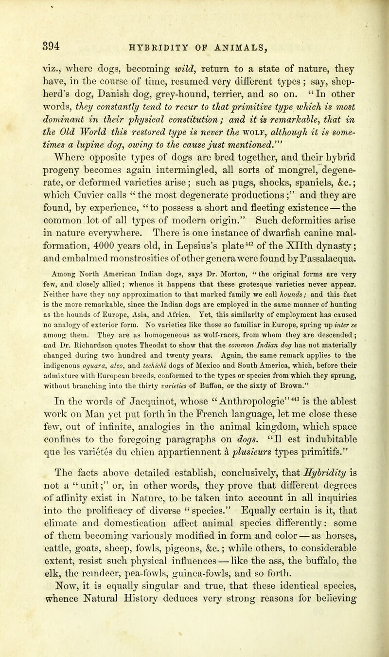 viz., where dogs, becoming wild, return to a state of nature, they have, in the course of time, resumed very different types ; say, shep- herd's dog, Danish dog, grey-hound, terrier, and so on.  In other words, they constantly tend to recur to that primitive type which is most dominant in their physical constitution; and it is remarkable, that in the Old World this restored type is never the wolf, although it is some- times a lupine dog, owing to the cause just mentioned.' Where opposite types of dogs are bred together, and their hybrid progeny becomes again intermingled, all sorts of mongrel, degene- rate, or deformed varieties arise; such as pugs, shocks, spaniels, &c.; which Cuvier calls  the most degenerate productions; and they are found, by experience, to possess a short and fleeting existence — the common lot of all types of modern origin. Such deformities arise in nature everywhere. There is one instance of dwarfish canine mal- formation, 4000 years old, in Lepsius's plate442 of the XTTth dynasty; and embalmed monstrosities of other genera were found by Passalacqua. Among North American Indian dogs, says Dr. Morton,  the original forms are very few, and closely allied; whence it happens that these grotesque varieties never appear. Neither have they any approximation to that marked family we call hounds ; and this fact is the more remarkable, since the Indian dogs are employed in the same manner of hunting as the hounds of Europe, Asia, and Africa. Yet, this similarity of employment has caused no analogy of exterior form. No varieties like those so familiar in Europe, spring up inter se among them. They are as homogeneous as wolf-races, from whom they are descended ; and Dr. Richardson quotes Theodat to show that the common Indian dog has not materially changed during two hundred and twenty years. Again, the same remark applies to the indigenous aguara, alco, and techichi dogs of Mexico and South America, which, before their admixture with European breeds, conformed to the types or species from which they sprung, without branching into the thirty varieties of Buffon, or the sixty of Brown. In the words of Jacquinot, whose Anthropologic 443 is the ablest work on Man yet put forth in the French language, let me close these few, out of infinite, analogies in the animal kingdom, which space confines to the foregoing paragraphs on dogs. II est indubitable que les varietes du chien appartiennent a plusieurs types primitifs. The facts above detailed establish, conclusively, that Hybridity is not a  unit; or, in other words, they prove that different degrees of affinity exist in Nature, to be taken into account in all inquiries into the prolificacy of diverse species. Equally certain is it, that climate and domestication affect animal species differently: some of them becoming variously modified in form and color — as horses, cattle, goats, sheep, fowls, pigeons, &c.; while others, to considerable extent, resist such physical influences — like the ass, the buffalo, the elk, the reindeer, pea-fowls, guinea-fowls, and so forth. Now, it is equally singular and true, that these identical species, whence Natural History deduces very strong reasons for believing