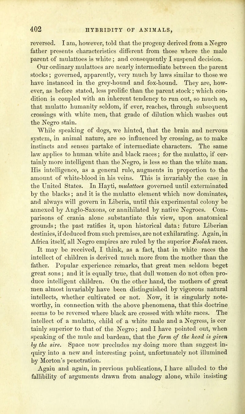 reversed. I am, however, told that the progeny derived from a Negro father presents characteristics different from those where the male parent of mulattoes is white ; and consequently I suspend decision. Our ordinary mulattoes are nearly intermediate hetween the parent stocks; governed, apparently, very much hy laws similar to those we have instanced in the grey-hound and fox-hound. They are, how- ever, as before stated, less prolific than the parent stock; which con- dition is coupled with an inherent tendency to run out, so much so, that mulatto humanity seldom, if ever, reaches, through subsequent crossings with white men, that grade of dilution which washes out the Negro stain. While speaking of dogs, we hinted, that the brain and nervous system, in animal nature, are so influenced by crossing, as to make instincts and senses partake of intermediate characters. The same law applies to human white and black races; for the mulatto, if cer- tainly more intelligent than the Negro, is less so than the white man. His intelligence, as a general rule, augments in proportion to the amount of white-blood in his veins. This is invariably the case in the United States. In Hayti, mulattoes governed until exterminated by the blacks; and it is the mulatto element which now dominates, and always will govern in Liberia, until this experimental colony be annexed by Anglo-Saxons, or annihilated by native Negroes. Com- parisons of crania alone substantiate this view, upon anatomical grounds; the past ratifies it, upon historical data: future Liberian destinies, if deduced from such premises, are not exhilarating. Again, in Africa itself, all Negro empires are ruled by the superior Foolah races. It may be received, I think, as a fact, that in white races the intellect of children is derived much more from the mother than the father. Popular experience remarks, that great men seldom beget great sons; and it is equally true, that dull women do not often pro- duce intelligent children. On the other hand, the mothers of great men almost invariably have been distinguished by vigorous natural intellects, whether cultivated or not. Now, it is singularly note- worthy, in connection with the above phenomena, that this doctrine seems to be reversed where black are crossed with white races. The intellect of a mulatto, child of a white male and a Negress, is cer tainly superior to that of the Negro; and I have pointed out, when speaking of the mule and bardeau, that the form of the head is given by the sire. Space now precludes my doing more than suggest in- quiry into a new and interesting point, unfortunately not illumined by Morton's penetration. Again and again, in previous publications, I have alluded to the fallibility of arguments drawn from analogy alone, while insisting