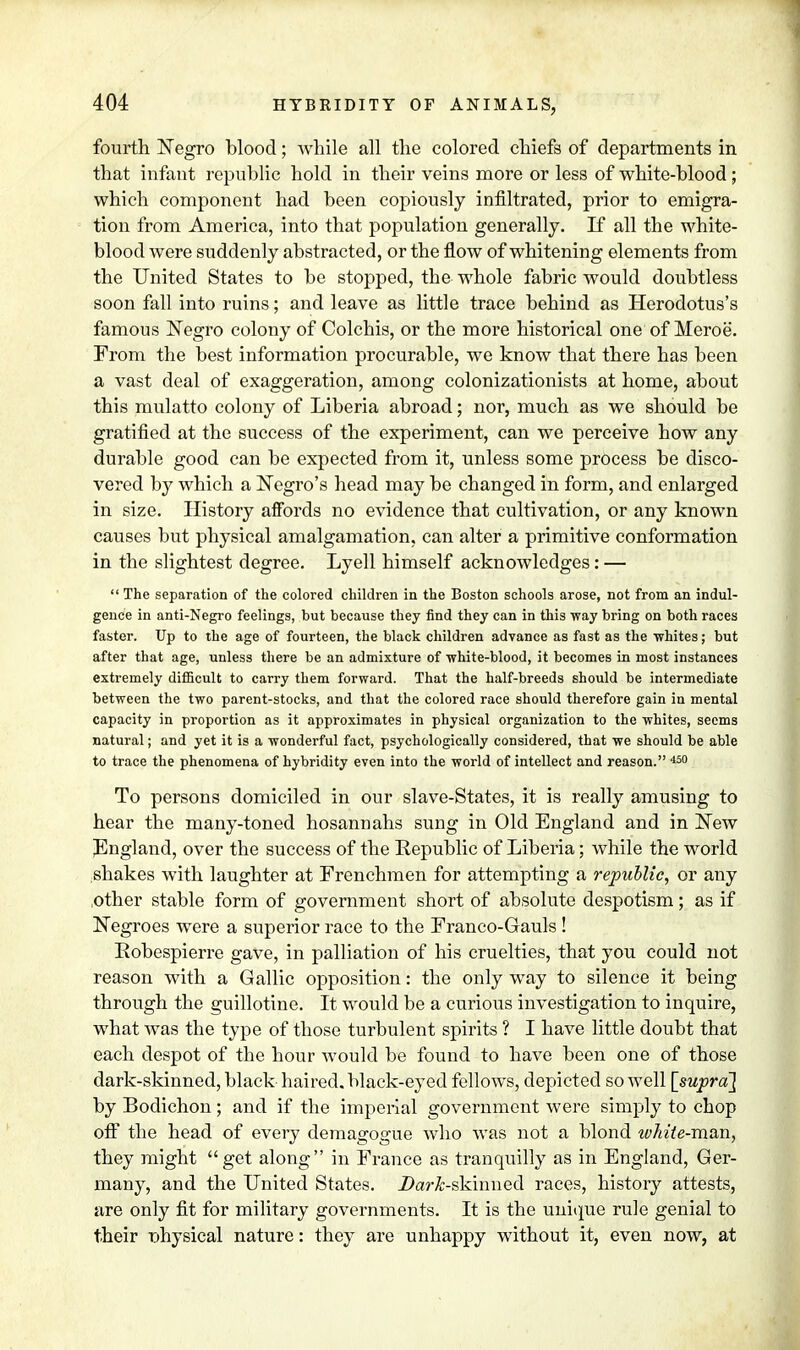 fourth Negro blood; while all the colored chiefs of departments in that infant republic hold in their veins more or less of white-blood; which component had been copiously infiltrated, prior to emigra- tion from America, into that population generally. If all the white- blood were suddenly abstracted, or the flow of whitening elements from the United States to be stopped, the whole fabric would doubtless soon fall into ruins; and leave as little trace behind as Herodotus's famous Negro colony of Colchis, or the more historical one of Meroe. From the best information procurable, we know that there has been a vast deal of exaggeration, among colonizationists at home, about this mulatto colony of Liberia abroad; nor, much as we should be gratified at the success of the experiment, can we perceive how any durable good can be expected from it, unless some process be disco- vered by which a Negro's head may be changed in form, and enlarged in size. History affords no evidence that cultivation, or any known causes but physical amalgamation, can alter a primitive conformation in the slightest degree. Lyell himself acknowledges: —  The separation of the colored children in the Boston schools arose, not from an indul- gence in anti-Negro feelings, but because they find they can in this way bring on both races faster. Up to the age of fourteen, the black children advance as fast as the ■whites; but after that age, unless there be an admixture of •white-blood, it becomes in most instances extremely difficult to carry them forward. That the half-breeds should be intermediate between the two parent-stocks, and that the colored race should therefore gain in mental capacity in proportion as it approximates in physical organization to the whites, seems natural; and yet it is a wonderful fact, psychologically considered, that we should be able to trace the phenomena of hybridity even into the world of intellect and reason. 450 To persons domiciled in our slave-States, it is really amusing to hear the many-toned hosannahs sung in Old England and in New England, over the success of the Republic of Liberia; while the world shakes with laughter at Frenchmen for attempting a republic, or any ,other stable form of government short of absolute despotism; as if Negroes were a superior race to the Franco-Gauls ! Robespierre gave, in palliation of his cruelties, that you could not reason with a Gallic opposition: the only way to silence it being through the guillotine. It would be a curious investigation to inquire, what was the type of those turbulent spirits ? I have little doubt that each despot of the hour would be found to have been one of those dark-skinned, black haired, black-eyed fellows, depicted so well [supra] by Bodichon; and if the imperial government were simply to chop off the head of every demagogue who was not a blond tvhite-man, they might get along in France as tranquilly as in England, Ger- many, and the United States. Dar&-skinned races, history attests, are only fit for military governments. It is the unique rule genial to their nhysical nature: they are unhappy without it, even now, at