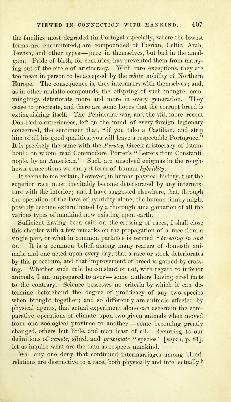 the families most degraded (in Portugal especially, where the lowest forms are encountered,) are compounded of Iberian, Celtic, Arab, Jewish, and other types — pure in themselves, but bad in the amal- gam. Pride of birth, for centuries, has prevented them from marry- ing out of the circle of aristocracy. With rare exceptions, they are too mean in person to be accepted by the white nobility of Northern Europe. The consequence is, they intermarry with themselves; and, as in other mulatto compounds, the offspring of such mongrel com- minglings deteriorate more and more in every generation. They cease to procreate, and there are some hopes that the corrupt breed is extinguishing itself. The Peninsular war, and the still more recent Don-Pedro-experiences, left on the mind of every foreign legionary concerned, the sentiment that, if you take a Castilian, and strip him of all his good qualities, you will leave a respectable Portuguee. It is precisely the same with the Perotes, Greek aristocracy of Istam- boul: on whom read Commodore Porter's  Letters from Constanti- nople, by an American. Such are unsolved enigmas in the rough- hewn conceptions Ave can yet form of human liybridity. It seems to me certain, however, in human physical history, that the superior race must inevitably become deteriorated by any intermix- ture with the inferior; and I have suggested elsewhere, that, through the operation of the laws of hybridity alone, the human family might possibly become exterminated by a thorough amalgamation of all the various types of mankind now existing upon earth. Sufficient having been said on the crossing of races, I shall close this chapter with a few remarks on the propagation of a race from a single pair, or what in common parlance is termed  breeding in and in. It is a common belief, among many rearers of domestic ani- mals, and one acted upon every day, that a race or stock deteriorates by this procedure, and that improvement of breed is gained by cross- ing. Whether such rule be constant or not, with regard to inferior animals, I am unprepared to aver — some authors having cited facts to the contrary. Science possesses no criteria by which it can de- termine beforehand the degree of prolificacy of any two species when brought together; and so differently are animals affected by physical agents, that actual experiment alone can ascertain the com- parative operations of climate upon two given animals when moved from one zoological province to another — some becoming greatly changed, others but little, and man least of all. Recurring to our definitions of remote, allied, and proximate species [supra, p. 81], let us inquire what are the data as respects mankind. Will any one deny that continued intermarriages among blood relations are destructive to a race, both physically and intellectually \