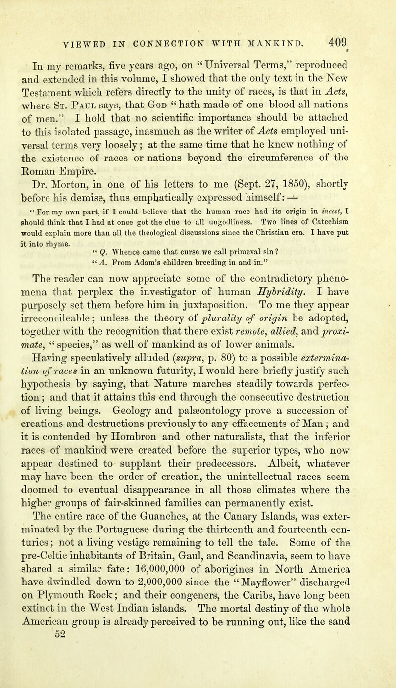 In my remarks, five years ago, on Universal Terms, reproduced and extended in this volume, I showed that the only text in the New Testament which refers directly to the unity of races, is that in Acts, where St. Paul says, that God  hath made of one blood all nations of men. I hold that no scientific importance should be attached to this isolated passage, inasmuch as the writer of Acts employed uni- versal terms very loosely; at the same time that he knew nothing of the existence of races or nations beyond the circumference of the Roman Empire. Dr. Morton, in one of his letters to me (Sept. 27, 1850), shortly before his demise, thus emphatically expressed himself: —  For my own part, if I could believe that the human race had its origin in incest, I should think that I had at once got the clue to all ungodliness. Two lines of Catechism would explain more than all the theological discussions since the Christian era. I have put it into rhyme.  Q. Whence came that curse we call primeval sin ? A. From Adam's children breeding in and in. The reader can now appreciate some of the contradictory pheno- mena that perplex the investigator of human Hylridity. I have purposely set them before him in juxtaposition. To me they appear irreconcileable; unless the theory of plurality of origin be adopted, together Avith the recognition that there exist remote, allied, and proxi- mate,  species, as well of mankind as of lower animals. Having speculatively alluded (supra, p. 80) to a possible extermina- tion of races in an unknown futurity, I would here briefly justify such hypothesis by saying, that Nature marches steadily towards perfec- tion ; and that it attains this end through the consecutive destruction of living beings. Geology and palaeontology prove a succession of creations and destructions previously to any effacements of Man; and it is contended by Hombron and other naturalists, that the inferior races of mankind were created before the superior types, who now appear destined to supplant their predecessors. Albeit, whatever may have been the order of creation, the unintellectual races seem doomed to eventual disappearance in all those climates where the higher groups of fair-skinned families can permanently exist. The entire race of the Guanches, at the Canary Islands, was exter- minated by the Portuguese during the thirteenth and fourteenth cen- turies ; not a living vestige remaining to tell the tale. Some of the pre-Celtic inhabitants of Britain, Gaul, and Scandinavia, seem to have shared a similar fate: 16,000,000 of aborigines in North America have dwindled down to 2,000,000 since the Mayflower discharged on Plymouth Rock; and their congeners, the Caribs, have long been extinct in the West Indian islands. The mortal destiny of the whole American group is already perceived to be running out, like the sand 52