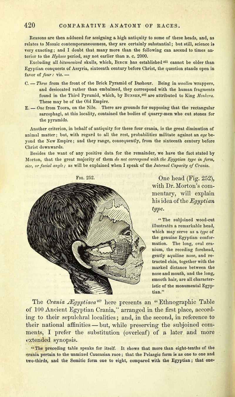 Reasons are then adduced for assigning a high antiquity to some of these heads, and, as relates to Mosaic contemporaneousness, they are certainly substantial; but still, science is very exacting; and I doubt that many more than the following can ascend to times an- terior to the Hyksos period, say not earlier than b. c. 2000. Excluding all bitumenized skulls, which, Bikch has establishedi&5 cannot be older than Egyptian conquests of Assyria, sixteenth century before Christ, the question stands open in favor of four : viz. — C. — Three from the front of the Brick Pyramid of Dashour. Being in woollen wrappers, and desiccated rather than embalmed, they correspond with the human fragments found in the Third Pyramid, which, by Bunsen,466 are attributed to King McnJcera. These may be of the Old Empire. E. — One from Toora, on the Nile. There are grounds for supposing that the rectangular sarcophagi, at this locality, contained the bodies of quarry-men who cut stones for the pyramids. Another criterion, in behalf of antiquity for these four crania, is the great diminution of animal matter; but, with regard to all the rest, probabilities militate against an age be- yond the New Empire; and they range, consequently, from the sixteenth century before Christ downwards. Besides the want of any positive data for the remainder, we have the fact stated by Morton, that the great majority of them do not correspond with the Egyptian type in form, size, or facial angle ; as will be explained when I speak of the Internal Capacity of Crania. One head (Fig. 252), with Dr. Morton's com- mentary, will explain his idea of the Egyptian type.  The subjoined wood-cut illustrates a remarkable head, which may serve as a type of the genuine Egyptian confor- mation. The long, oval cra- nium, the receding forehead, gently aquiline nose, and re- tracted chin, together with the marked distance between the nose and mouth, and the long, 6mooth hair, are all character- istic of the monumental Egyp- tian. The Crania JEgyptiacam here presents an Ethnographic Tahle of 100 Ancient Egyptian Crania, arranged in the first place, accord- ing to their sepulchral localities ; and, in the second, in reference to their national affinities — but, while preserving the subjoined com- ments, I prefer the substitution (overleaf) of a later and more extended synopsis. The preceding table speaks for itself. It shows that more than eight-tenths of the crania pertain to the unmixed Caucasian race; that the Pelasgic form ie as one to one and two-thirds, and the Semitic form one to eight, compared with the Egyptian; that one-