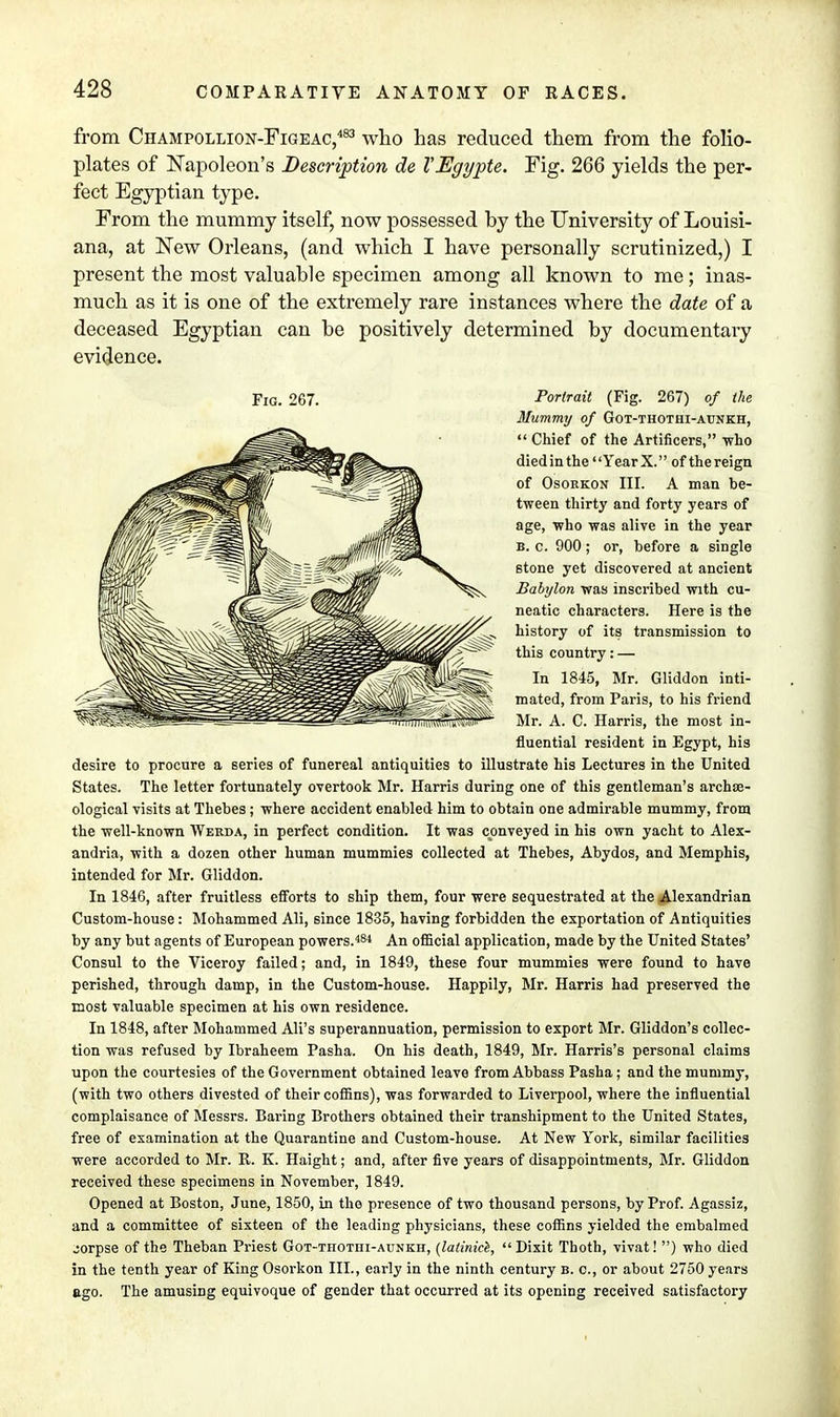 from Champollion-Figeac,483 who has reduced them from the folio- plates of Napoleon's Description de TEgypte. Fig. 266 yields the per- fect Egyptian type. From the mummy itself, now possessed by the University of Louisi- ana, at New Orleans, (and which I have personally scrutinized,) I present the most valuable specimen among all known to me; inas- much as it is one of the extremely rare instances where the date of a deceased Egyptian can be positively determined by documentaiy evidence. Mummy of Got-thothi-aunkh,  Chief of the Artificers, -who died in the Year X. of thereign of Osorkon III. A man be- tween thirty and forty years of age, who was alive in the year b. c. 900; or, before a single stone yet discovered at ancient Babylon was inscribed with cu- neatic characters. Here is the history of its transmission to this country: — In 1845, Mr. Gliddon inti- mated, from Paris, to his friend Mr. A. C. Harris, the most in- fluential resident in Egypt, his desire to procure a series of funereal antiquities to illustrate his Lectures in the United States. The letter fortunately overtook Mr. Harris during one of this gentleman's archae- ological visits at Thebes; where accident enabled him to obtain one admirable mummy, from the well-known Werda, in perfect condition. It was conveyed in his own yacht to Alex- andria, with a dozen other human mummies collected at Thebes, Abydos, and Memphis, intended for Mr. Gliddon. In 1846, after fruitless efforts to ship them, four were sequestrated at the Alexandrian Custom-house: Mohammed Ali, since 1835, having forbidden the exportation of Antiquities by any but agents of European powers.484 An official application, made by the United States' Consul to the Viceroy failed; and, in 1849, these four mummies were found to have perished, through damp, in the Custom-house. Happily, Mr. Harris had preserved the most valuable specimen at his own residence. In 1848, after Mohammed Ali's superannuation, permission to export Mr. Gliddon's collec- tion was refused by Ibraheem Pasha. On his death, 1849, Mr. Harris's personal claims upon the courtesies of the Government obtained leave from Abbass Pasha; and the mummy, (with two others divested of their coffins), was forwarded to Liverpool, where the influential complaisance of Messrs. Baring Brothers obtained their transhipment to the United States, free of examination at the Quarantine and Custom-house. At New York, similar facilities were accorded to Mr. R. K. Haight; and, after five years of disappointments, Mr. Gliddon received these specimens in November, 1849. Opened at Boston, June, 1850, in the presence of two thousand persons, by Prof. Agassiz, and a committee of sixteen of the leading physicians, these coffins yielded the embalmed jorpse of the Theban Priest Got-thothi-aunkh, (lalinice, Dixit Thoth, vivat! ) who died in the tenth year of King Osorkon III., early in the ninth century b. c, or about 2750 years ago. The amusing equivoque of gender that occurred at its opening received satisfactory