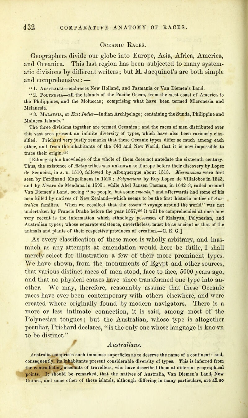 Oceanic Eaces. Geographers divide our globe into Europe, Asia, Africa, America, and Oceanica. This last region has been subjected to many system- atic divisions by different writers; but M. Jacquinot's are both simple and comprehensive: —  1. Australia—embraces New Holland, and Tasmania or Van Diemen's Land.  2. Polynesia—all the islands of the Pacific Ocean, from the west coast of America to the Philippines, and the Moluccas; comprising what have been termed Micronesia and Melanesia.  3. Malaysia, or East Indies—Indian Archipelago; containing the Sunda, Philippine and Molucca Islands. The three divisions together are termed Oceanica; and the races of men distributed over this vast area present an infinite diversity of types, which have also been variously clas- sified. Prichard very justly remarks that these Oceanic types differ so much among each other, and from the inhabitants of the Old and New World, that it is now impossible to trace their origin.495 [Ethnographic knowledge of the whole of them does not antedate the sixteenth century. Thus, the existence of Malay tribes was unknown to Europe before their discovery by Lopez de Sequeira, in a. d. 1510, followed by Albuquerque about 1513. Micronesians were first seen by Ferdinand Magelhaens in 1520 ; Polynesians by Ruy Lopez de Villalobos in 1543, and by Alvaro de Mendana in 1595: while Abel Jansen Tasman, in 1642-3, sailed around Van Diemen's Land, seeing  no people, but some smoaJcs, and afterwards had some of his men killed by natives of New Zealand—which seems to be the first historic notice of Aus- tralian families. When we recollect that the second voyage around the world was not undertaken by Francis Drake before the year 1557,496 it will be comprehended at once how very recent is the information which ethnology possesses of Malayan, Polynesian, and Australian types; whose separate existence, nevertheless, must be as ancient as that of the animals and plants of their respective provinces of creation.—G. R. G.] As every classification of these races is wholly arbitrary, and inas- much as any attempts at emendation would here be futile, I shall merely select for illustration a few of their more prominent types. We have shown, from the monuments of Egypt and other sources, that various distinct races of men stood, face to face, 5000 years ago, and that no physical causes have since transformed one type into an- other. We may, therefore, reasonably assume that these Oceanic races have ever been contemporary with others elsewhere, and were created where originally found by modern navigators. There is a more or less intimate connection, it is said, among most of the Polynesian tongues; but the Australian, whose type is altogether peculiar, Prichard declares, is the only one whose language is kno vn to be distinct. Australians. Australia comprises such immense superficies as to deserve the name of a continent; and, consequently, its inhabitants present considerable diversity of types. This is inferred from the contradictory accounts of travellers, who have described them at different geographical points. It should be remarked, that the natives of Australia, Van Diemen's Land, New Guinea, and some other of these islands, although differing in many particulars, are all SO