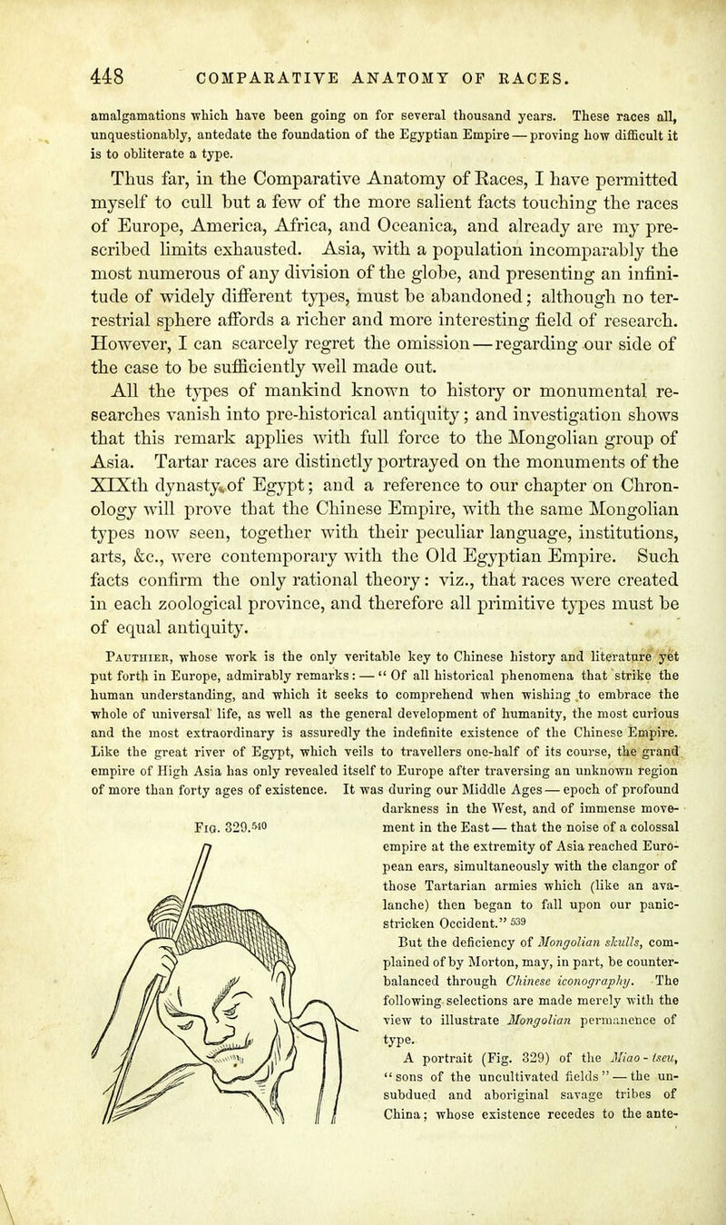 amalgamations which have been going on for several thousand years. These races all, unquestionably, antedate the foundation of the Egyptian Empire — proving how difficult it is to obliterate a type. Thus far, in the Comparative Anatomy of Eaces, I have permitted myself to cull but a few of the more salient facts touching the races of Europe, America, Africa, and Oceanica, and already are my pre- scribed limits exhausted. Asia, with a population incomparably the most numerous of any division of the globe, and presenting an infini- tude of widely different types, must be abandoned; although no ter- restrial sphere affords a richer and more interesting field of research. However, I can scarcely regret the omission—regarding our side of the case to be sufficiently well made out. All the types of mankind known to history or monumental re- searches vanish into pre-historical antiquity; and investigation shows that this remark applies with full force to the Mongolian group of Asia. Tartar races are distinctly portrayed on the monuments of the XlXth dynasty,of Egypt; and a reference to our chapter on Chron- ology will prove that the Chinese Empire, with the same Mongolian types now seen, together with their peculiar language, institutions, arts, &c, were contemporary with the Old Egyptian Empire. Such facts confirm the only rational theory: viz., that races were created in each zoological province, and therefore all primitive types must be of equal antiquity. Pauthier, whose work is the only veritable key to Chinese history and literature yet put forth in Europe, admirably remarks: —  Of all historical phenomena that strike the human understanding, and which it seeks to comprehend when wishing to embrace the whole of universal life, as well as the general development of humanity, the most curious and the most extraordinary is assuredly the indefinite existence of the Chinese Empire. Like the great river of Egypt, which veils to travellers one-half of its course, the grand empire of High Asia has only revealed itself to Europe after traversing an unknown region of more than forty ages of existence. It was during our Middle Ages — epoch of profound darkness in the West, and of immense move- ment in the East— that the noise of a colossal empire at the extremity of Asia reached Euro- pean ears, simultaneously with the clangor of those Tartarian armies which (like an ava- lanche) then began to fall upon our panic- stricken Occident. 539 But the deficiency of Mongolian skulls, com- plained of by Morton, may, in part, be counter- balanced through Chinese iconography. The following selections are made merely with the view to illustrate Mongolian permanence of type. A portrait (Fig. 329) of the Miao-tseu, sons of the uncultivated fields —the un- subdued and aboriginal savage tribes of China; whose existence recedes to the ante- Fig. 329.^0