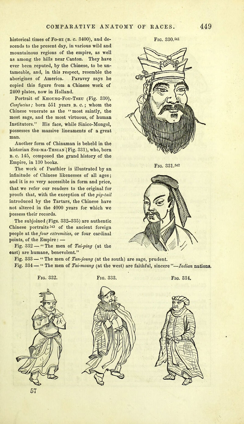 historical times of Fo-hi (b. c. 3400), and de- Fig. 330.^1 scends to the present day, in various wild and mountainous regions of the empire, as well as among the hills near Canton. They have ever been reputed, by the Chinese, to be un- tameable, and, in this respect, resemble the aborigines of America. Paravey says he copied this figure from a Chinese work of 2400 plates, now in Holland. Portrait of Khoung-Fou-Tseit (Fig. 330), Confucius; born 551 years b. c.; whom the Chinese venerate as the  most saintly, the most sage, and the most virtuous, of human Institutors. His face, while Sinico-Mongol, possesses the massive lineaments of a great man. Another form of Chinaman is beheld in the historian Sse-ma-Thsian (Fig. 331), who, born b. c. 145, composed the grand history of the Empire, in 130 books. The work of Pauthier is illustrated by an infinitude of Chinese likenesses of all ages; and it is so very accessible in form and price, that we refer our readers to the original for proofs that, with the exception of the pig-tail introduced by the Tartars, the Chinese have not altered in the 4000 years for which we possess -their records. The subjoined (Figs. 332-335) are authentic Chinese portraits543 of the ancient foreign people at the four extremities, or four cardinal points, of the Empire : — Fig. 332 —The men of Tai-ping (at the east) are humane, benevolent. Fig. 333 —  The men of Tan-joung (at the south) are sage, prudent. Fig. 334—  The men of Tai-moung (at the west) are faithful, sincere—Indian nations. Fig. 331.M2 Fig. 332. Fig. 333. Fig. 334. 57