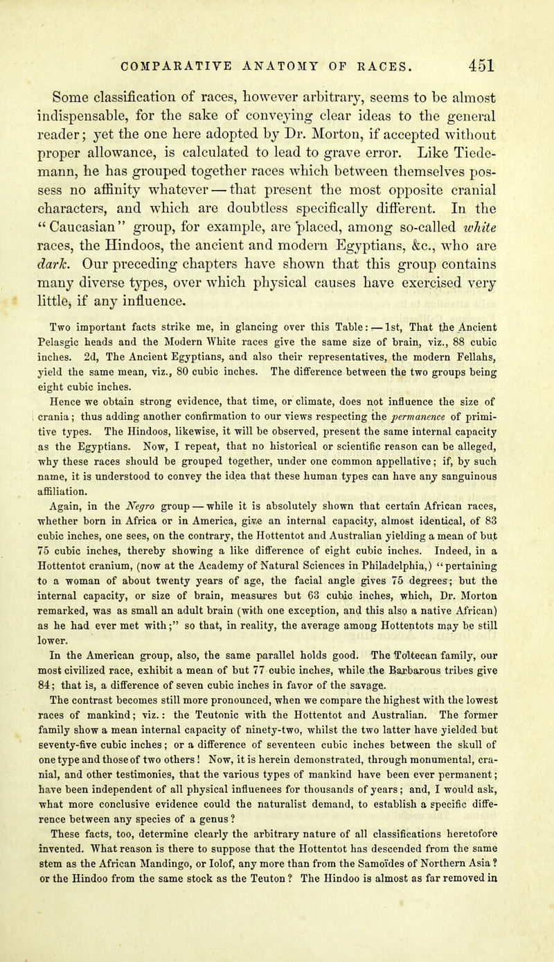 Some classification of races, however arbitrary, seems to be almost indispensable, for the sake of conveying clear ideas to the general reader; yet the one here adopted by Dr. Morton, if accepted without proper allowance, is calculated to lead to grave error. Like Tiede- mann, he has grouped together races which between themselves pos- sess no afiinity whatever — that present the most opposite cranial characters, and which are doubtless specifically different. In the Caucasian group, for example, are placed, among so-called white races, the Hindoos, the ancient and modern Egyptians, &c, who are dark. Our preceding chapters have shown that this group contains many diverse types, over which physical causes have exercised very little^ if any influence. Two important facts strike me, in glancing over this Table:-—1st, That the Ancient Pelasgic heads and the Modern White races give the same size of brain, viz., 88 cubic inches. 2d, The Ancient Egyptians, and also their representatives, the modern Fellahs, yield the same mean, viz., 80 cubic inches. The difference between the two groups being eight cubic inches. Hence we obtain strong evidence, that time, or climate, does not influence the size of crania; thus adding another confirmation to our views respecting the permanence of primi- tive types. The Hindoos, likewise, it will be observed, present the same internal capacity as the Egyptians. Now, I repeat, that no historical or scientific reason can be alleged, why these races should be grouped together, under one common appellative; if, by such name, it is understood to convey the idea that these human types can have any sanguinous affiliation. Again, in the Negro group — while it is absolutely shown that certain African races, whether born in Africa or in America, giv.e an internal capacity, almost identical, of 83 cubic inches, one sees, on the contrary, the Hottentot and Australian yielding a mean of but 75 cubic inches, thereby showing a like difference of eight cubic inches. Indeed, in a Hottentot cranium, (now at the Academy of Natural Sciences in Philadelphia,) pertaining to a woman of about twenty years of age, the facial angle gives 75 degrees; but the internal capacity, or size of brain, measures but 63 cubic inches, which, Dr. Morton remarked, was as small an adult brain (with one exception, and this also a native African) as he had ever met with; so that, in reality, the average among Hottentots may be still lower. In the American group, also, the same parallel holds good. The Toltecan family, our most civilized race, exhibit a mean of but 77 cubic inches, while the Barbarous tribes give 84; that is, a difference of seven cubic inches in favor of the savage. The contrast becomes still more pronounced, when we compare the highest with the lowest races of mankind; viz.: the Teutonic with the Hottentot and Australian. The former family show a mean internal capacity of ninety-two, whilst the two latter have yielded but Beventy-five cubic inches; or a difference of seventeen cubic inches between the skull of one type and those of two others ! Now, it is herein demonstrated, through monumental, cra- nial, and other testimonies, that the various types of mankind have been ever permanent; have been independent of all physical influences for thousands of years; and, I would ask, what more conclusive evidence could the naturalist demand, to establish a specific diffe- rence between any species of a genus ? These facts, too, determine clearly the arbitrary nature of all classifications heretofore invented. What reason is there to suppose that the Hottentot has descended from the same stem as the African Mandingo, or Iolof, any more than from the Samoi'des of Northern Asia ? or the Hindoo from the same stock as the Teuton ? The Hindoo is almost as far removed in