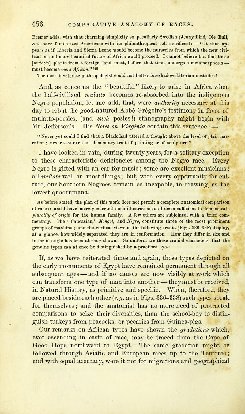 Bremer adds, with that charming simplicity so peculiarly Swedish (Jenny Lind, Ole Bull, &c, have familarized Americans with its philanthropical self-sacrifices): —  It thus ap- pears as if Liberia and Sierra Leone would become the nurseries from which the new civi- lization and more beautiful future of Africa would proceed. I cannot believe but that these [mulatto] plants from a foreign land must, before that time, undergo a metamorphosis — must become more African.^ The most inveterate anthropologist could not better foreshadow Liberian destinies! And, as concerns the  beautiful likely to arise in Africa when the half-civilized mulatto becomes re-absorbed into the indigenous Negro population, let me add, that, were authority necessary at this day to rebut the good-natured Abbe Gregoire's testimony in favor of mulatto-poesies, (and such posies!) ethnography might begin with Mr. Jefferson's. His Notes on Virginia contain this sentence: —  Never yet could I find that a Black had uttered a thought above the level of plain nar- ration ; never saw even an elementary trait of painting or of sculpture. I have looked in vain, during twenty years, for a solitary exception to these characteristic deficiencies among the Negro race. Every Negro is gifted with an ear for music; some are excellent musicians; all imitate well in most things; but, with every opportunity for cul- ture, our Southern Negroes remain as incapable, in drawing, as the lowest quadrumana. As before stated, the plan of this work does not permit a complete anatomical comparison of races ; and I have merely selected such illustrations as I deem sufficient to demonstrate plurality of origin for the human family. A few others are subjoined, with a brief com- mentary. The  Caucasian, Mongol, and Negro, constitute three of the most prominent groups of mankind ; and the vertical views of the following crania (Figs. 336-338) display, at a glance, how widely separated they are in conformation. How they differ in size and in facial angle has been already shown. So uniform are these cranial characters, that the genuine types can at once be distinguished by a practised eye. If, as we have reiterated times and again, those types depicted on the early monuments of Egypt have remained permanent through all subsequent ages — and if no causes are now visibly at work which can transform one type of man into another—-they must be received, in Natural History, as primitive and specific. When, therefore, they are placed beside each other (e.g. as in Eigs. 336-338) such types speak for themselves; and the anatomist has no more need of protracted comparisons to seize their diversities, than the school-boy to distin- guish turkeys from peacocks, or pecaries from Guinea-pigs. Our remarks .on African types have shown the gradations which, ever ascending in caste of race, may be traced from the Cape of Good Hope northward to Egypt. The same gradation might be followed through Asiatic and European races up to the Teutonic; and with equal accuracy, were it not for migrations and geographical